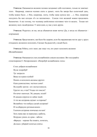 11
Учитель: Оказывается желания человек загадывает себе постоянно, только не замечает
этого. Например, ложится человек спать и думает, «хоть бы завтра был солнечный день,
чтобы можно было…» Или, например, «хочу, чтобы мама купила мне ….». Или, например
«получить бы мне сегодня «5» по математике». Список этих желаний можно продолжать
бесконечно. А все потому, что человеку свойственно постоянно чего-то желать. Только вот
желания у всех людей разные. У меня одни, а у вас у всех другие.
Учитель: Радуетесь ли вы, когда сбываются ваши мечты (Да, а когда не сбываются -
огорчаемся)
Учитель: Представляете, как было бы здорово, если бы окружающие могли друг у друга
отгадывать желания и исполнять. Сколько бы радостей у людей было.
Учитель: Ребята, а кто знает, как зовут тех, кто умеет исполнять желания
(Волшебниками)
Учитель: Оказывается стать волшебником совсем несложно. Вот послушайте
стихотворение С. Погореловского «Попробуй волшебником стать»
Стать добрым волшебником
Ну-ка попробуй!
Тут хитрости
Вовсе не нужно особой!
Понять и исполнить желанье другого
Одно удовольствие, честное слово!
На клумбе цветок - его листья повисли.
Грустит он, о чем? Угадал его мысли?
Он хочет напиться. Эй, дождик, полей!
И дождик струится из лейки твоей.
А что же сестренка скучает в сторонке?
Волшебное что-нибудь сделай сестренке!
И ты обернулся ретивым конем –
Галопом сестренка помчалась на нем!
Хоть мама еще не вернулась с работы,
Нетрудно узнать ее думы - заботы:
«Вернусь - хорошо бы пошить, почитать,
Да надо с уборкой возиться опять».
 
