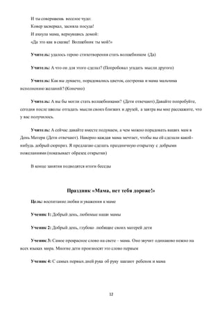 12
И ты совершаешь веселое чудо:
Ковер засверкал, засияла посуда!
И ахнула мама, вернувшись домой:
«Да это как в сказке! Волшебник ты мой!»
Учитель: удалось герою стихотворения стать волшебником (Да)
Учитель: А что он для этого сделал? (Попробовал угадать мысли другого)
Учитель: Как вы думаете, порадовались цветок, сестренка и мама мальчика
исполнению желаний? (Конечно)
Учитель: А вы бы могли стать волшебниками? (Дети отвечают) Давайте попробуйте,
сегодня после школы отгадать мысли своих близких и друзей, а завтра вы мне расскажите, что
у вас получилось.
Учитель: А сейчас давайте вместе подумаем, а чем можно порадовать ваших мам в
День Матери (Дети отвечают). Наверно каждая мама мечтает, чтобы вы ей сделали какой-
нибудь добрый сюрприз. Я предлагаю сделать праздничную открытку с добрыми
пожеланиями (показывает образец открытки)
В конце занятия подводятся итоги беседы
Праздник «Мама, нет тебя дороже!»
Цель: воспитание любви и уважения к маме
Ученик 1: Добрый день, любимые наши мамы
Ученик 2: Добрый день, глубоко любящие своих матерей дети
Ученик 3: Самое прекрасное слово на свете – мама. Оно звучит одинаково нежно на
всех языках мира. Многие дети произносят это слово первым
Ученик 4: С самых первых дней рука об руку шагают ребенок и мама
 
