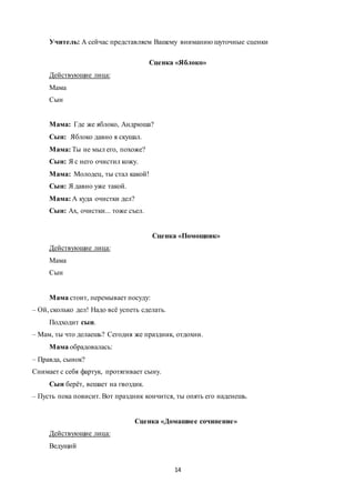 14
Учитель: А сейчас представляем Вашему вниманию шуточные сценки
Сценка «Яблоко»
Действующие лица:
Мама
Сын
Мама: Где же яблоко, Андрюша?
Сын: Яблоко давно я скушал.
Мама: Ты не мыл его, похоже?
Сын: Я с него очистил кожу.
Мама: Молодец, ты стал какой!
Сын: Я давно уже такой.
Мама: А куда очистки дел?
Сын: Ах, очистки... тоже съел.
Сценка «Помощник»
Действующие лица:
Мама
Сын
Мама стоит, перемывает посуду:
– Ой, сколько дел! Надо всё успеть сделать.
Подходит сын.
– Мам, ты что делаешь? Сегодня же праздник, отдохни.
Мама обрадовалась:
– Правда, сынок?
Снимает с себя фартук, протягивает сыну.
Сын берёт, вешает на гвоздик.
– Пусть пока повисит. Вот праздник кончится, ты опять его наденешь.
Сценка «Домашнее сочинение»
Действующие лица:
Ведущий
 
