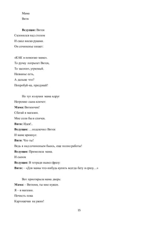 15
Мама
Витя
Ведущая: Витек
Склонился над столом
И сжал виски руками.
Он сочиненье пишет:
«КАК я помогаю маме».
То ручку погрызет Витек,
То засопит, угрюмый.
Названье есть,
А дальше что?
Попробуй-ка, придумай!
Но тут из кухни мама вдруг
Негромко сына кличет:
Мама: Витюнчик!
Сбегай в магазин.
Мне соли бы и спичек.
Витя: Идея!..
Ведущая: …подскочил Витек
И маме крикнул:
Витя: Что ты!
Ведь я над сочиненьем бьюсь, еще полно работы!
Ведущая: Примолкла мама.
И сынок
Ведущая: В тетради вывел фразу:
Витя: – «Для мамы что-нибудь купить всегда бегу я сразу…»
Вот приоткрыла мама дверь:
Мама: – Витюня, ты мне нужен.
Я – в магазин.
Почисть пока
Картошечки на ужин!
 
