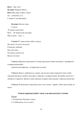 16
Витя: – Еще чего?!
Ведущая: Вскричал Витек, –
Витя: Мне даже слушать тошно!
Тут – сочинение, а ты
С какой-то там картошкой...
Ведущая: Исчезла мама.
А сынок
В тетради подытожил:
Витя: – «Я завтрак маме сам варю.
Обед и ужин – тоже…»
Ученик 9: У мамы немало забот и хлопот.
Мы знаем, что часто она устает
И мамочке любимой
Мы слово даем.
Что будем помогать ей
Всегда и во всем.
Учитель: Праздник продолжается. Теперь предлагаем мамам посмотреть видеофильм с
поздравлениями ребят
(просмотр видеофильма - поздравления для мам)
Учитель: Вместе с ребятами мы думали, как же еще можно порадовать мам в такой
чудесный праздник и решили смастерить открытки с поздравлениями. Все ребята делали их с
любовью и старанием. Примите наши скромные подарки. (Дети раздают открытки родителям)
Учитель: В заключение я предлагаю всем спеть песню – караоке «Моя мама лучшая на
свете»
Список произведений о маме для внеклассного чтения
Поэзия:
1. Н.Саконская «Разговор о маме»
2. С.В.Михалков «А что у вас?»
 