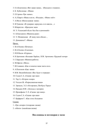 17
3. Е.А.Благинина «Вот какая мама», «Посидим в тишине».
4. К. Кубилинкас «Мама»
5. Е.Серова «Три мамы».
6. А.Л.Барто «Мама или я», «Разлука», «Мама поёт»
7. А.Милн «Непослушная мама».
8. В.Тушнова «В сумерках вернулась я из школы…»
9. В.Берестов «Праздник мам»
10. Э. Успенский «Если был бы я девчонкой»
11. Б.Емельянов «Мамины руки»
12. Э. Мошковская «Я маму мою обидел…
13. Демыкина Г. «Мама»
Проза:
1. В.А.Осеева «Печенье».
2. В.А.Осеева «Сыновья».
3. Н.Н.Носов «Огурцы».
4. Н.Артюхова «Большая берёза», Н.М. Артюхова «Трудный вечер»
5. С.Баруздин «Мамина работа».
6. М.Ефетов «Мать».
7. В.Голявкин «Как я помогал маме мыть пол».
8. А.Платонов «Еще мама»
9. В.М. Воскобойников «Все будет в порядке»
10. Седов С.А. «Сказки про мам»
11. Тор А. «Остров в море»
12. Уилсон Ж. «Разрисованная мама»
13. Эриксен, Э.Л. «Осторожно, Питбуль-Терье»
14. Панькин И.Ф. «Легенда о матерях»
15. Прокофьева С.Л. «Сказка про маму»
16. Седов С.А. «Сказки про мам»
17. Цыферов Г. «Как стать большим»
Сказки:
1. «Три дочери» (татарская сказка)
2. «Айога» (нанайская сказка)
Пословицы и поговорки о маме
 