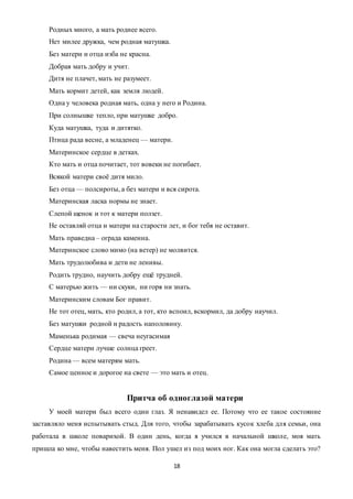18
Родных много, а мать роднее всего.
Нет милее дружка, чем родная матушка.
Без матери и отца изба не красна.
Добрая мать добру и учит.
Дитя не плачет, мать не разумеет.
Мать кормит детей, как земля людей.
Одна у человека родная мать, одна у него и Родина.
При солнышке тепло, при матушке добро.
Куда матушка, туда и дитятко.
Птица рада весне, а младенец — матери.
Материнское сердце в детках.
Кто мать и отца почитает, тот вовеки не погибает.
Всякой матери своё дитя мило.
Без отца — полсироты, а без матери и вся сирота.
Материнская ласка нормы не знает.
Слепой щенок и тот к матери ползет.
Не оставляй отца и матери на старости лет, и бог тебя не оставит.
Мать праведна – ограда каменна.
Материнское слово мимо (на ветер) не молвится.
Мать трудолюбива и дети не ленивы.
Родить трудно, научить добру ещё трудней.
С матерью жить — ни скуки, ни горя ни знать.
Материнским словам Бог правит.
Не тот отец, мать, кто родил, а тот, кто вспоил, вскормил, да добру научил.
Без матушки родной и радость наполовину.
Маменька родимая — свеча неугасимая
Сердце матери лучше солнца греет.
Родина — всем матерям мать.
Самое ценное и дорогое на свете — это мать и отец.
Притча об одноглазой матери
У моей матери был всего один глаз. Я ненавидел ее. Потому что ее такое состояние
заставляло меня испытывать стыд. Для того, чтобы зарабатывать кусок хлеба для семьи, она
работала в школе поварихой. В один день, когда я учился в начальной школе, моя мать
пришла ко мне, чтобы навестить меня. Пол ушел из под моих ног. Как она могла сделать это?
 