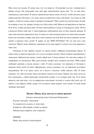 19
Мне стало так стыдно. Я сделал вид, что я не вижу ее. Я посмотрел на нее с ненавистью и
убежал оттуда. На следующий день мой друг одноклассник сказал мне: "Ээ, да твоя мать,
оказывается, одноглазая". Я захотел провалиться сквозь землю. Я хотел, чтобы моя мать куда-
нибудь пропала. Поэтому, в тот день, когда я встретился с нею, я ей сказал: "не лучше ли тебе
умереть, чтобы не ставить меня в смешное положение?" Мать ничего не ответила мне. Я даже
не подумал о том, что говорю, потому что я был очень злой. Меня не интересовали ее чувства.
Я не хотел, чтобы она была дома. Я очень много работал и уехал в Сингапур на учебу. Потом
я женился. Купил свой дом. У меня появились собственные дети и я был доволен жизнью. В
один день моя мать приехала ко мне. Столько лет она не видела меня и не знала своих внуков.
Когда она подошла к двери, мои дети стали смеяться над ней. Как она могла приехать ко мне
домой и напугать моих детей? Я заорал на нее "ВОН ОТСЮДА!" На это моя мать тихо
ответила: "Прости меня. Кажется, я приехала не по тому адресу" и после этих слов скрылась с
моих глаз.
Однажды ко мне пришло письмо из школы насчет собрания выпускников школы. Я
сказал жене в качестве предлога, что я еду в деловую поездку. После встречи выпускников я
лишь ради любопытства поехал в свой старый дом. Соседи сказали, что моя мать умерла. Я
совершенно не опечалился. Мне дали письмо, которое мать оставила для меня: "Мой самый
любимый сыночек, я всегда думала о тебе. Я очень сожалею, что приехала в Сингапур и
напугала твоих детей. Я очень обрадовалась, когда услышала, что ты приедешь на встречу
выпускников. Но я не знала, смогу ли я встать с постели, чтобы увидеть тебя. Я очень
сожалею, что тебе, когда рос, было постоянно стыдно из-за меня. Знаешь, мое дитя, когда ты
был маленьким, с тобой произошел несчастный случай, и ты потерял свой глаз. Я не могла
вынести, как твоя мать, что ты вырастешь одноглазым, поэтому я отдала тебе свой глаз. И
сейчас я так горжусь тобой, думая, что ты вместо меня видишь этим глазом. Со всей своей
любовью твоя мама"
Песня «Мама, будь всегда со мною рядом!»
(Автор и композитор песни Анастасия Чешегорова)
Я целую твои руки, моя родная
Ты нежнее всех на свете, я точно знаю
В мире нет тебя дороже, в моём ты сердце
Обними меня покрепче, хочу согреться!
ПРИПЕВ:
Мама, будь всегда со мною рядом!
 