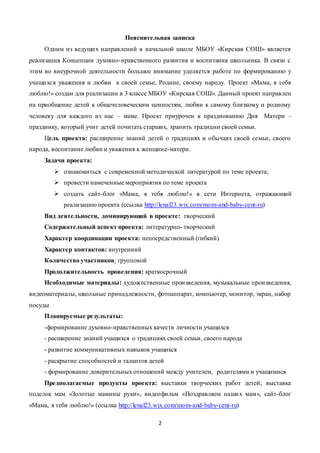 2
Пояснительная записка
Одним из ведущих направлений в начальной школе МБОУ «Кирская СОШ» является
реализация Концепции духовно-нравственного развития и воспитания школьника. В связи с
этим во внеурочной деятельности большое внимание уделяется работе по формированию у
учащихся уважения и любви к своей семье, Родине, своему народу. Проект «Мама, я тебя
люблю!» создан для реализации в 3 классе МБОУ «Кирская СОШ». Данный проект направлен
на приобщение детей к общечеловеческим ценностям, любви к самому близкому и родному
человеку для каждого из нас – маме. Проект приурочен к празднованию Дня Матери –
празднику, который учит детей почитать старших, хранить традиции своей семьи.
Цель проекта: расширение знаний детей о традициях и обычаях своей семьи, своего
народа, воспитание любви и уважения к женщине-матери.
Задачи проекта:
 ознакомиться с современной методической литературой по теме проекта;
 провести намеченные мероприятия по теме проекта
 создать сайт-блог «Мама, я тебя люблю!» в сети Интернета, отражающий
реализацию проекта (ссылка http://lenal23.wix.com/mom-and-baby-cent-ru)
Вид деятельности, доминирующий в проекте: творческий
Содержательный аспект проекта: литературно- творческий
Характер координации проекта: непосредственный (гибкий)
Характер контактов: внутренний
Количество участников: групповой
Продолжительность проведения: краткосрочный
Необходимые материалы: художественные произведения, музыкальные произведения,
видеоматериалы, школьные принадлежности, фотоаппарат, компьютер, монитор, экран, набор
посуды
Планируемые результаты:
-формирование духовно-нравственных качеств личности учащихся
- расширение знаний учащихся о традициях своей семьи, своего народа
- развитие коммуникативных навыков учащихся
- раскрытие способностей и талантов детей
- формирование доверительных отношений между учителем, родителями и учащимися
Предполагаемые продукты проекта: выставки творческих работ детей; выставка
поделок мам «Золотые мамины руки», видеофильм «Поздравляем наших мам», сайт-блог
«Мама, я тебя люблю!» (ссылка http://lenal23.wix.com/mom-and-baby-cent-ru)
 