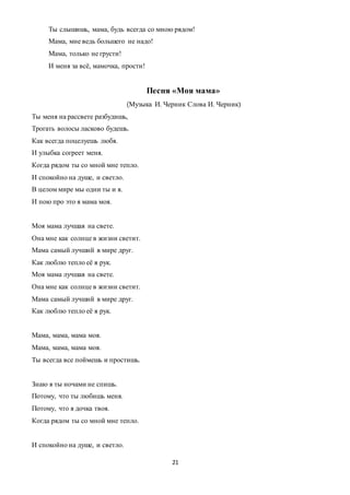 21
Ты слышишь, мама, будь всегда со мною рядом!
Мама, мне ведь большего не надо!
Мама, только не грусти!
И меня за всё, мамочка, прости!
Песня «Моя мама»
(Музыка И. Черник Слова И. Черник)
Ты меня на рассвете разбудишь,
Трогать волосы ласково будешь.
Как всегда поцелуешь любя.
И улыбка согреет меня.
Когда рядом ты со мной мне тепло.
И спокойно на душе, и светло.
В целом мире мы одни ты и я.
И пою про это я мама моя.
Моя мама лучшая на свете.
Она мне как солнце в жизни светит.
Мама самый лучший в мире друг.
Как люблю тепло её я рук.
Моя мама лучшая на свете.
Она мне как солнце в жизни светит.
Мама самый лучший в мире друг.
Как люблю тепло её я рук.
Мама, мама, мама моя.
Мама, мама, мама моя.
Ты всегда все поймешь и простишь.
Знаю я ты ночами не спишь.
Потому, что ты любишь меня.
Потому, что я дочка твоя.
Когда рядом ты со мной мне тепло.
И спокойно на душе, и светло.
 