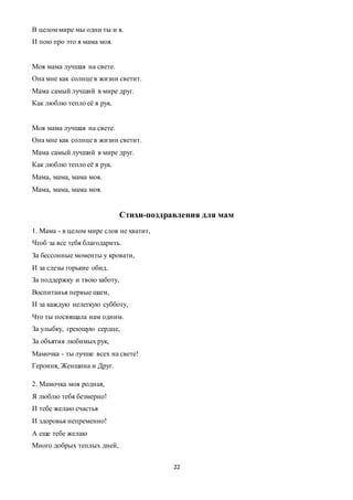 22
В целом мире мы одни ты и я.
И пою про это я мама моя.
Моя мама лучшая на свете.
Она мне как солнце в жизни светит.
Мама самый лучший в мире друг.
Как люблю тепло её я рук.
Моя мама лучшая на свете.
Она мне как солнце в жизни светит.
Мама самый лучший в мире друг.
Как люблю тепло её я рук.
Мама, мама, мама моя.
Мама, мама, мама моя.
Стихи-поздравления для мам
1. Мама - в целом мире слов не хватит,
Чтоб за все тебя благодарить.
За бессонные моменты у кровати,
И за слезы горькие обид.
За поддержку и твою заботу,
Воспитанья первые шаги,
И за каждую нелегкую субботу,
Что ты посвящала нам одним.
За улыбку, греющую сердце,
За объятия любимых рук,
Мамочка - ты лучше всех на свете!
Героиня, Женщина и Друг.
2. Мамочка моя родная,
Я люблю тебя безмерно!
И тебе желаю счастья
И здоровья непременно!
А еще тебе желаю
Много добрых теплых дней,
 