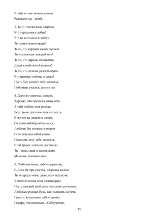 23
Чтобы ты как можно дольше
Радовала нас - детей.
3. За то, что жизнью одарила,
Что терпелива и добра!
Что на вниманье и заботу
Ты удивительно щедра!
За то, что сердцем своим чутким
Ты согреваешь каждый миг!
За то, что даришь беззаветно
Души своей святой родник!
За то, что делишь радость шутки,
Что ценишь помощь и успех!
Пусть Бог пошлет тебе здоровья,
Побольше счастья, долгих лет!
4. Дорогая мамочка, мамуля,
Хорошо, что праздник мамы есть.
Я тебя люблю, моя родная,
Всех твоих достоинств и не счесть.
В жизни ты защита и опора,
От ненастий бережёшь меня,
Любишь без оглядок и укоров
И согрета вся тобой семья.
Пожелать хочу тебе здоровья,
Чтоб тревог никто не доставлял.
Ты - одна такая в целом свете,
Мамочка любимая моя!
5. Любимая мама, тебя поздравляю,
В День матери счастья, здоровья желаю.
Ты в сердце моём, даже, если в разлуке,
Я помню всегда твои нежные руки.
Пусть каждый твой день наполняется светом,
Любовью родных будь, как солнцем, согрета.
Прости, временами тебя огорчаю,
Поверь, что невольно…Себя укоряю.
 