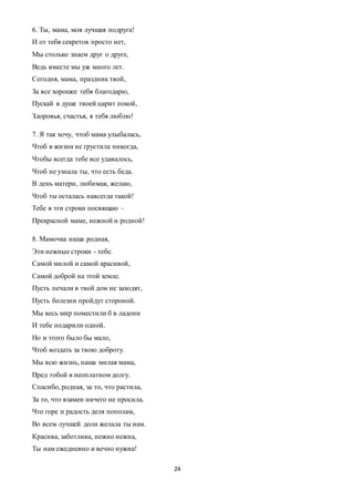24
6. Ты, мама, моя лучшая подруга!
И от тебя секретов просто нет,
Мы столько знаем друг о друге,
Ведь вместе мы уж много лет.
Сегодня, мама, праздник твой,
За все хорошее тебя благодарю,
Пускай в душе твоей царит покой,
Здоровья, счастья, я тебя люблю!
7. Я так хочу, чтоб мама улыбалась,
Чтоб в жизни не грустила никогда,
Чтобы всегда тебе все удавалось,
Чтоб не узнала ты, что есть беда.
В день матери, любимая, желаю,
Чтоб ты осталась навсегда такой!
Тебе я эти строки посвящаю –
Прекрасной маме, нежной и родной!
8. Мамочка наша родная,
Эти нежные строки - тебе.
Самой милой и самой красивой,
Самой доброй на этой земле.
Пусть печали в твой дом не заходят,
Пусть болезни пройдут стороной.
Мы весь мир поместили б в ладони
И тебе подарили одной.
Но и этого было бы мало,
Чтоб воздать за твою доброту.
Мы всю жизнь, наша милая мама,
Пред тобой в неоплатном долгу.
Спасибо, родная, за то, что растила,
За то, что взамен ничего не просила.
Что горе и радость деля пополам,
Во всем лучшей доли желала ты нам.
Красива, заботлива, нежно нежна,
Ты нам ежедневно и вечно нужна!
 