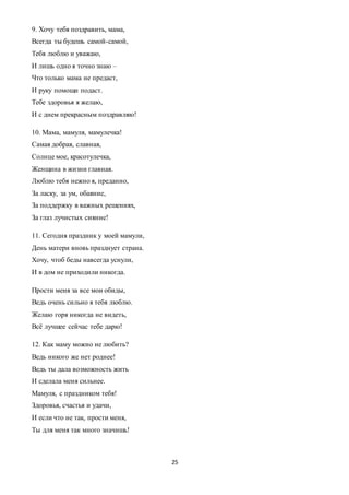 25
9. Хочу тебя поздравить, мама,
Всегда ты будешь самой-самой,
Тебя люблю и уважаю,
И лишь одно я точно знаю –
Что только мама не предаст,
И руку помощи подаст.
Тебе здоровья я желаю,
И с днем прекрасным поздравляю!
10. Мама, мамуля, мамулечка!
Самая добрая, славная,
Солнце мое, красотулечка,
Женщина в жизни главная.
Люблю тебя нежно я, преданно,
За ласку, за ум, обаяние,
За поддержку в важных решениях,
За глаз лучистых сияние!
11. Сегодня праздник у моей мамули,
День матери вновь празднует страна.
Хочу, чтоб беды навсегда уснули,
И в дом не приходили никогда.
Прости меня за все мои обиды,
Ведь очень сильно я тебя люблю.
Желаю горя никогда не видеть,
Всё лучшее сейчас тебе дарю!
12. Как маму можно не любить?
Ведь никого же нет роднее!
Ведь ты дала возможность жить
И сделала меня сильнее.
Мамуля, с праздником тебя!
Здоровья, счастья и удачи,
И если что не так, прости меня,
Ты для меня так много значишь!
 