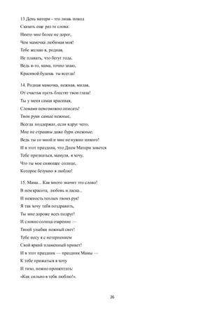 26
13 День матери - это лишь повод
Сказать еще раз те слова:
Никто мне более не дорог,
Чем мамочка любимая моя!
Тебе желаю я, родная,
Не плакать, что бегут года,
Ведь я-то, мама, точно знаю,
Красивой будешь ты всегда!
14. Родная мамочка, нежная, милая,
От счастья пусть блестят твои глаза!
Ты у меня самая красивая,
Словами невозможно описать!
Твои руки самые нежные,
Всегда поддержат, если вдруг чего,
Мне не страшны даже бури снежные:
Ведь ты со мной и мне не нужно никого!
И в этот праздник, что Днем Матери зовется
Тебе признаться, мамуля, я хочу,
Что ты мое сияющее солнце,
Которое безумно я люблю!
15. Мама... Как много значит это слово!
В нем красота, любовь и ласка...
И нежность теплых твоих рук!
Я так хочу тебя поздравить,
Ты мне дороже всех подруг!
И словно солнца озарение —
Твоей улыбки нежный свет!
Тебе несу я с нетерпением
Свой яркий пламенный привет!
И в этот праздник — праздник Мамы —
К тебе прижаться я хочу
И тихо, нежно прошептать:
«Как сильно я тебя люблю!».
 
