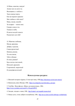 27
16 Мама, мамочка, мамуля!
Лучше всех на свете ты.
Восхищаюсь и люблю я
Твои нежные черты.
Как же выразить красиво
Мне любовь к тебе свою?
Мама, милая, спасибо
За подарок — жизнь мою.
Говорю слова я эти,
Уважая и любя,
И цветы на всей планете
Расцветают для тебя!
17. Мамочка любимая,
Милая, красивая,
Добрая, чудесная,
Самая прелестная!
Нежная, родная,
Ты моя святая,
Тебя я обожаю
И очень уважаю!
Будь всегда счастливой,
Молодой, красивой,
Спортивной, энергичной
И супер фантастичной!
Используемые ресурсы:
1. Женский интернет журнал, Стихи про маму, URL:http://ladyelena.ru/stixi-pro-mamu/
2. Википедия, День Матери, URL: https://ru.wikipedia.org/wiki/День_матери
3. YouTube, Мультфильм «Мама для мамонтенка», URL:
https://www.youtube.com/watch?v=fJzyqLGfPSY
4. Загадки, загадки о маме, URL: http://kinder1.net/zagadki/mama.html
5. Новые дети, стихи доброго волшебника, URL: http://novye-deti.ru/stihi-dobrogo-volshebnika/
 