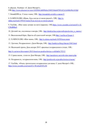 28
6. playcast, Плейкаст «С Днем Матери!»,
URL:http://www.playcast.ru/view/1695864/dd490e6e1948534da447891d12c2c040c90e163fpl
7. StranaKIDS.ru, Стихи о маме, URL: http://stranakids.ru/stihi-o-mame/3/
8. X-MINUS.ORG «Мама, будь всегда со мною рядом!», URL: http://x-
minus.org/track/199163/мама-будь-всегда-со-мною-рядом
9. YouTube, «Моя мама лучшая на свете (караоке), URL:https://www.youtube.com/watch?v=Z-
CMyllMhc0
10. Детский час, пословицы о матери, URL: http://detskiychas.ru/proverbs/poslovitsy_o_matery/
11. Василиновый берег, Притча об одноглазой матери, URL:http://vasilia.ru/?page=1
12. X-MINUS.ORG «Моя мама», URL: http://x-minus.org/track/16558/моя-мама
13. Лунтики, Поздравления с Днем Матери, URL: http://luntiki.ru/blog/chtenie/1943.html
14. Маленький принц, День матери 2015: красивые поздравления в стихах, URL:
http://tv.ua/news/den-materi-2015-krasivye-pozdravleniya-v-stikhakh-75212/
15. Страна сказок, стихи ко Дню Матери, URL: http://narodstory.net/stihi-den-materi.php
16. Поздравок.ru, поздравления маме, URL: http://pozdravok.ru/pozdravleniya/a/mame/
17. YouTube, «Очень трогательное поздравление для мамы. С днем Матери!» URL:
https://www.youtube.com/watch?v=Wwhmf1SYy54
 
