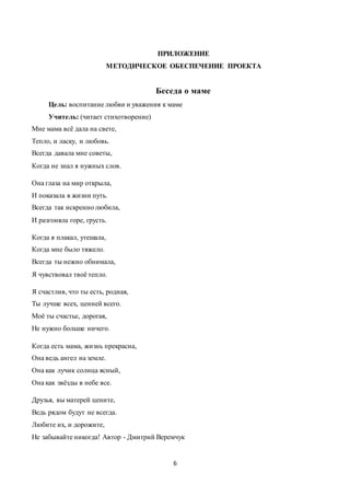 6
ПРИЛОЖЕНИЕ
МЕТОДИЧЕСКОЕ ОБЕСПЕЧЕНИЕ ПРОЕКТА
Беседа о маме
Цель: воспитание любви и уважения к маме
Учитель: (читает стихотворение)
Мне мама всё дала на свете,
Тепло, и ласку, и любовь.
Всегда давала мне советы,
Когда не знал я нужных слов.
Она глаза на мир открыла,
И показала в жизни путь.
Всегда так искренно любила,
И разгоняла горе, грусть.
Когда я плакал, утешала,
Когда мне было тяжело.
Всегда ты нежно обнимала,
Я чувствовал твоё тепло.
Я счастлив, что ты есть, родная,
Ты лучше всех, ценней всего.
Моё ты счастье, дорогая,
Не нужно больше ничего.
Когда есть мама, жизнь прекрасна,
Она ведь ангел на земле.
Она как лучик солнца ясный,
Она как звёзды в небе все.
Друзья, вы матерей цените,
Ведь рядом будут не всегда.
Любите их, и дорожите,
Не забывайте никогда! Автор - Дмитрий Веремчук
 