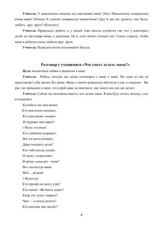 8
Учитель: У мамонтенка нашлась его настоящая мама? (Нет) Мамонтенку понравилась
новая мама? (Очень) А слонихе понравился мамонтенок? (Да) А как вы думаете, они будут
любить друг друга? (Конечно)
Учитель: Правильно, ребята, и у людей тоже иногда случается так, что у некоторых
детей не настоящая мама, а приемная. Но в этом ничего плохого нет. Самое главное, чтобы
мама и ребенок очень любили друг друга.
Учитель: Подведем итоги сегодняшней беседы
Разговор с учащимися «Что умеет делать мама?»
Цель: воспитание любви и уважения к маме
Учитель: Ребята, сегодня мы снова поговорим с вами о маме. Ни один из вас не
представляет себе жизни без мамы. Мама с самого рождения заботится о вас и помогает. Вы
уже так привыкли к маме, что порой даже не замечаете, как много она для вас делает.
Учитель: Сейчас мы вспомним вместе, что делает мама. Я вам буду читать загадку, а вы
отгадывайте
Колыбель кто вам качает,
Кто вам песни напевает,
Кто вам сказки говоpит
И игpyшки вам даpит?
( Мама золотая)
Кто любовью согревает,
Всё на свете успевает,
Даже поиграть чуток?
Кто тебя всегда утешет,
И умоет, и причешет,
В щёчку поцелует - чмок?
Вот она всегда какая
Моя ... родная!
( Мамочка)
Кто пришёл ко мне с утра?
Кто сказал: «Вставать пора»?
Кашу кто успел сварить?
Чаю — в пиалу налить?
Кто косички мне заплёл?
 