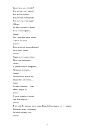 9
Целый дом один подмёл?
Кто цветов в саду нарвал?
Кто меня поцеловал?
Кто ребячий любит смех?
Кто на свете лучше всех?
( Мама)
Не боюсь грозы ни грамма,
Коль со мною рядом...
(мама)
Нет в квартире грязи, хлама,
Убрала всё чисто...
(мама)
Борщ в тарелке вкусный самый,
Так готовит только...
(мама)
Перед сном, надев пижаму,
Почитать мы просим...
(маму)
В школе сложная программа,
Но всегда поможет ...
(мама)
Угодит шалун коль в яму,
Будет звать на помощь...
(маму)
Громко сын играет гамму,
Очень радует он...
(маму)
В цирке новая программа,
Нам билеты купит...
(мама)
Учитель: Вот сколько дел у мамы. Попробуйте отгадать вот эту загадку.
Когда вы, детки, с синяками,
Больней всего не вам, а...
(маме)
 