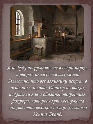 Я не буду погружать вас в дебри науки,
которая именуется алхимией.
Известно, что все алхимики искали, в
основном, золото. Одному из таких
искателей мы и обязаны открытием
фосфора, которое случилось уже на
закате этой великой науки. Звали его
Хенниг Бранд.
 