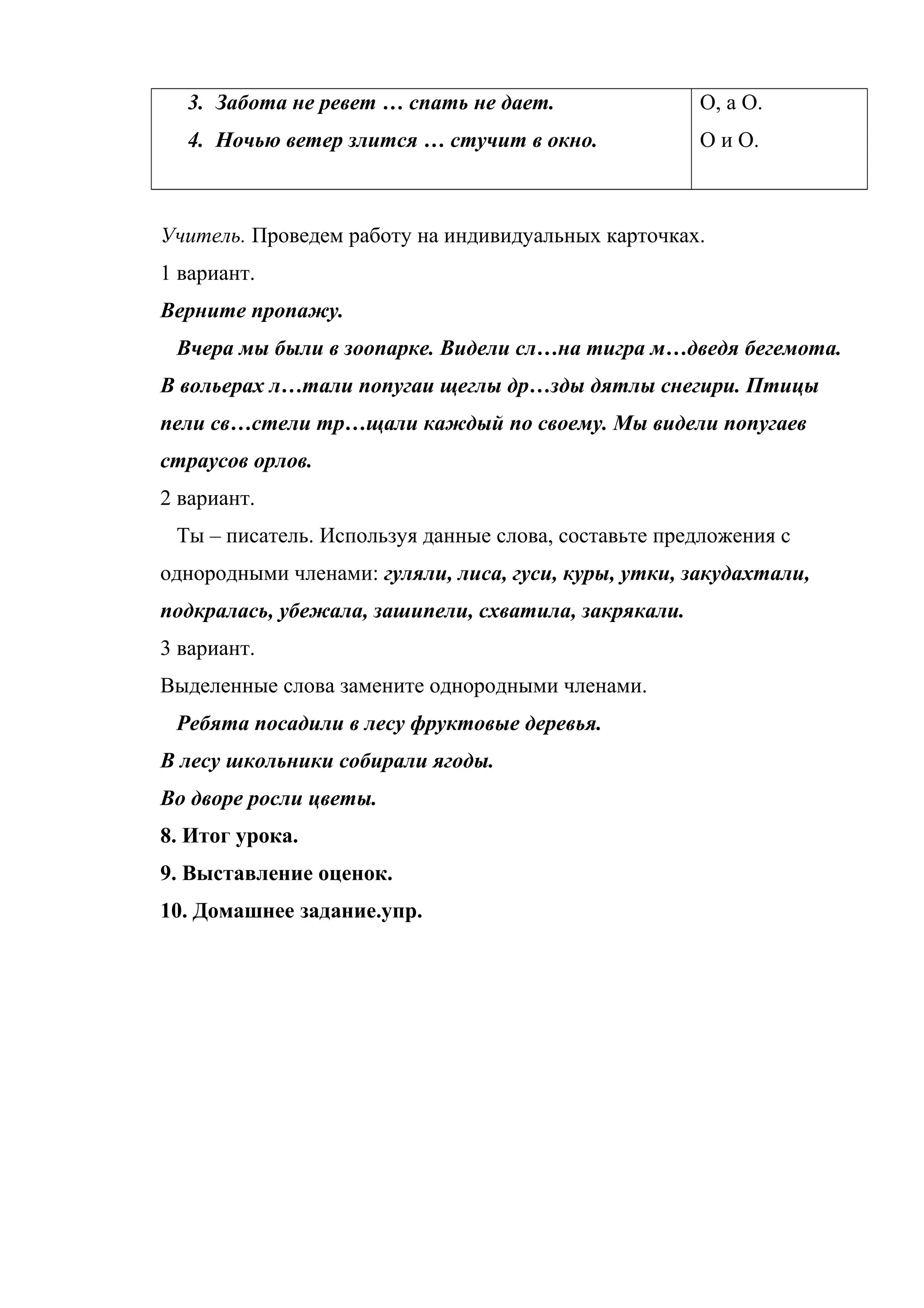 3. Забота не ревет … спать не дает.
4. Ночью ветер злится … стучит в окно.
О, а О.
О и О.
Учитель. Проведем работу на индивидуальных карточках.
1 вариант.
Верните пропажу.
Вчера мы были в зоопарке. Видели сл…на тигра м…дведя бегемота.
В вольерах л…тали попугаи щеглы др…зды дятлы снегири. Птицы
пели св…стели тр…щали каждый по своему. Мы видели попугаев
страусов орлов.
2 вариант.
Ты – писатель. Используя данные слова, составьте предложения с
однородными членами: гуляли, лиса, гуси, куры, утки, закудахтали,
подкралась, убежала, зашипели, схватила, закрякали.
3 вариант.
Выделенные слова замените однородными членами.
Ребята посадили в лесу фруктовые деревья.
В лесу школьники собирали ягоды.
Во дворе росли цветы.
8. Итог урока.
9. Выставление оценок.
10. Домашнее задание.упр.
 