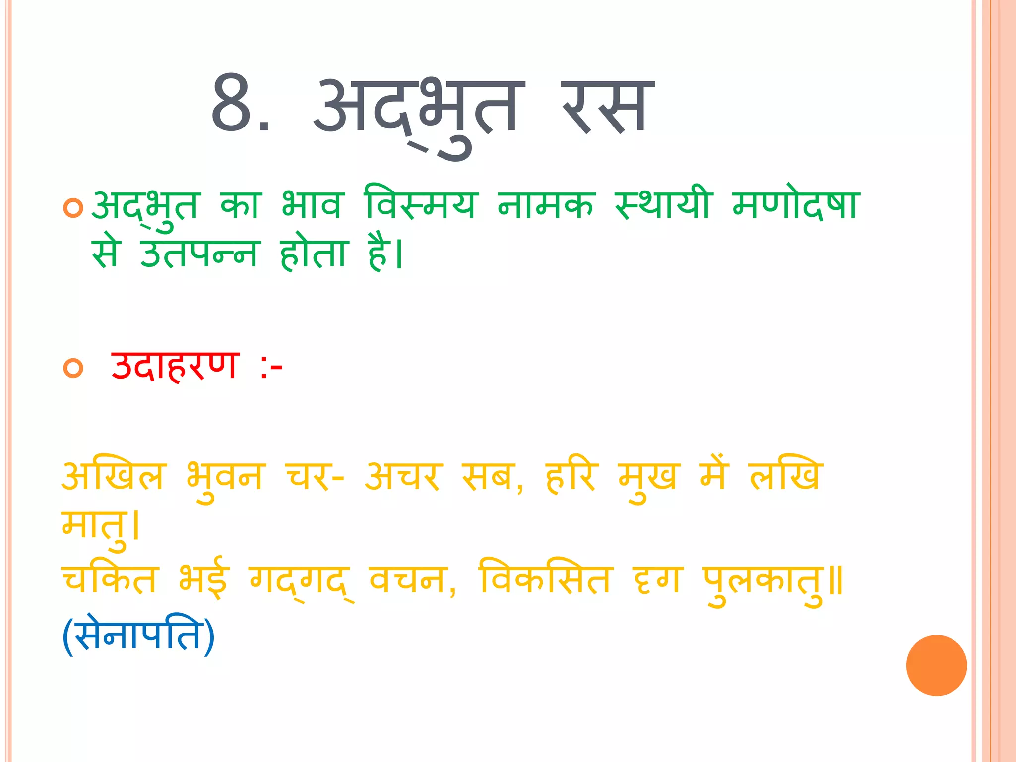 8. अद्भुि रस
 अद्भुि का भाव ववस्त्मय नामक स्त्र्ायी मणोिषा
से उिपन्न होिा है।
 उिाहरण :-
अखखल भुवन चर- अचर सब, हरर मुख में लखख
मािु।
चककि भई गद्गद् वचन, ववकभसि दृग पुलकािु॥
(सेनापति)
 