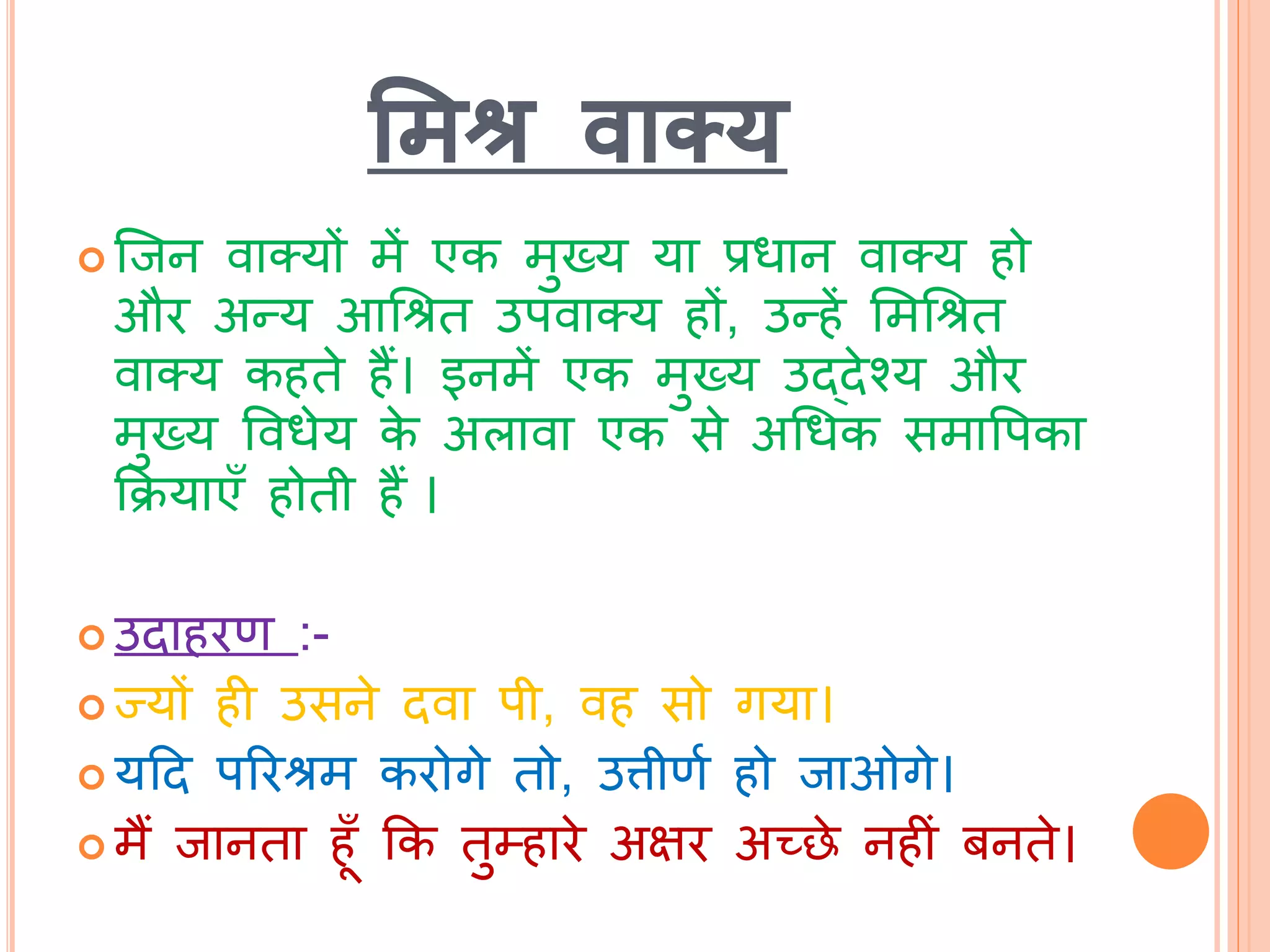 मिश्र वाक्य
 ब्िन वातयों में एक मुख्य या प्रधान वातय हो
और अन्य आचश्रि उपवातय हों, उन्हें भमचश्रि
वातय कहिे हैं। इनमें एक मुख्य उद्िेश्य और
मुख्य ववधेय के अलावा एक से अचधक समावपका
कक्रयाएाँ होिी हैं ।
 उिाहरण :-
 ज्यों ही उसने िवा पी, वह सो गया।
 यटि पररश्रम करोगे िो, उत्तीणथ हो िाओगे।
 मैं िानिा हूाँ कक िुम्हारे अक्षर अच्छे नहीां बनिे।
 