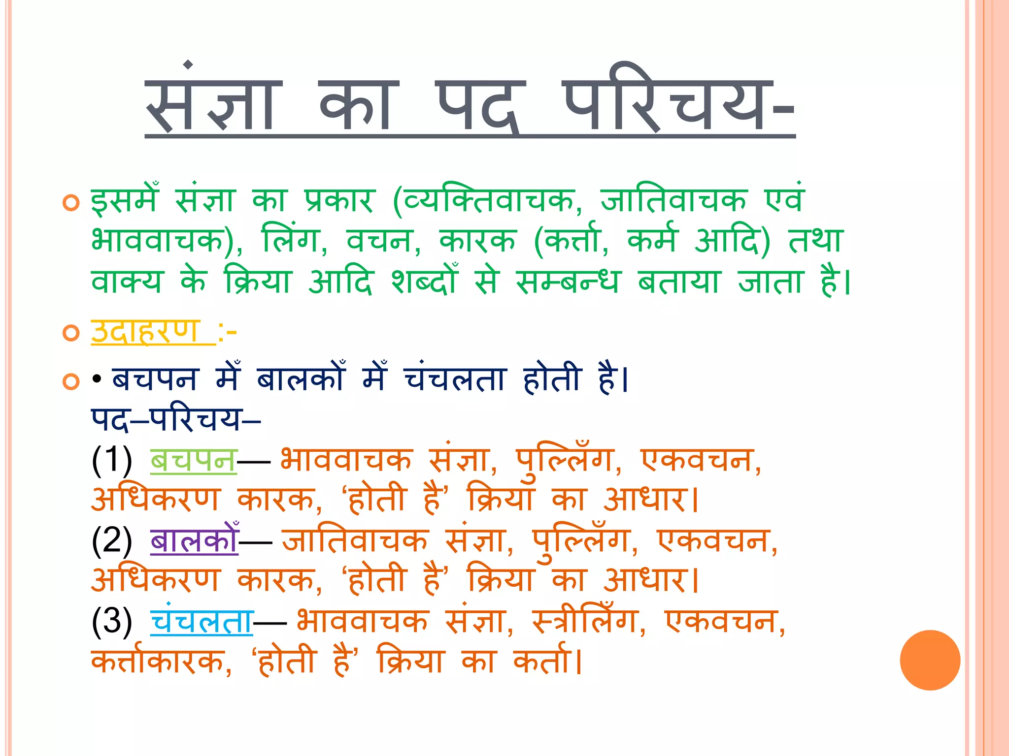 सांज्ञा का पि पररचय-
 इसमेँ सांज्ञा का प्रकार (व्यब्तिवाचक, िातिवाचक एवां
भाववाचक), भलांग, वचन, कारक (कत्ताथ, कमथ आटि) िर्ा
वातय के कक्रया आटि शदिोँ से सम्बन्ध बिाया िािा है।
 उिाहरण :-
 • बचपन मेँ बालकोँ मेँ चांचलिा होिी है।
पि–पररचय–
(1) बचपन— भाववाचक सांज्ञा, पुब्ल्लाँग, एकवचन,
अचधकरण कारक, ‘होिी है’ कक्रया का आधार।
(2) बालकोँ— िातिवाचक सांज्ञा, पुब्ल्लाँग, एकवचन,
अचधकरण कारक, ‘होिी है’ कक्रया का आधार।
(3) चांचलिा— भाववाचक सांज्ञा, स्त्रीभलाँग, एकवचन,
कत्ताथकारक, ‘होिी है’ कक्रया का किाथ।
 