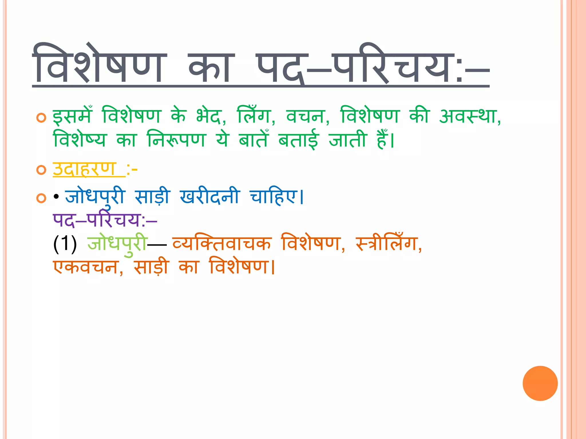 ववशेषण का पि–पररचय:–
 इसमेँ ववशेषण के भेि, भलाँग, वचन, ववशेषण की अवस्त्र्ा,
ववशेष्य का तनरूपण ये बािेँ बिाई िािी हैँ।
 उिाहरण :-
 • िोधपुरी साड़ी खरीिनी चाटहए।
पि–पररचय:–
(1) िोधपुरी— व्यब्तिवाचक ववशेषण, स्त्रीभलाँग,
एकवचन, साड़ी का ववशेषण।
 