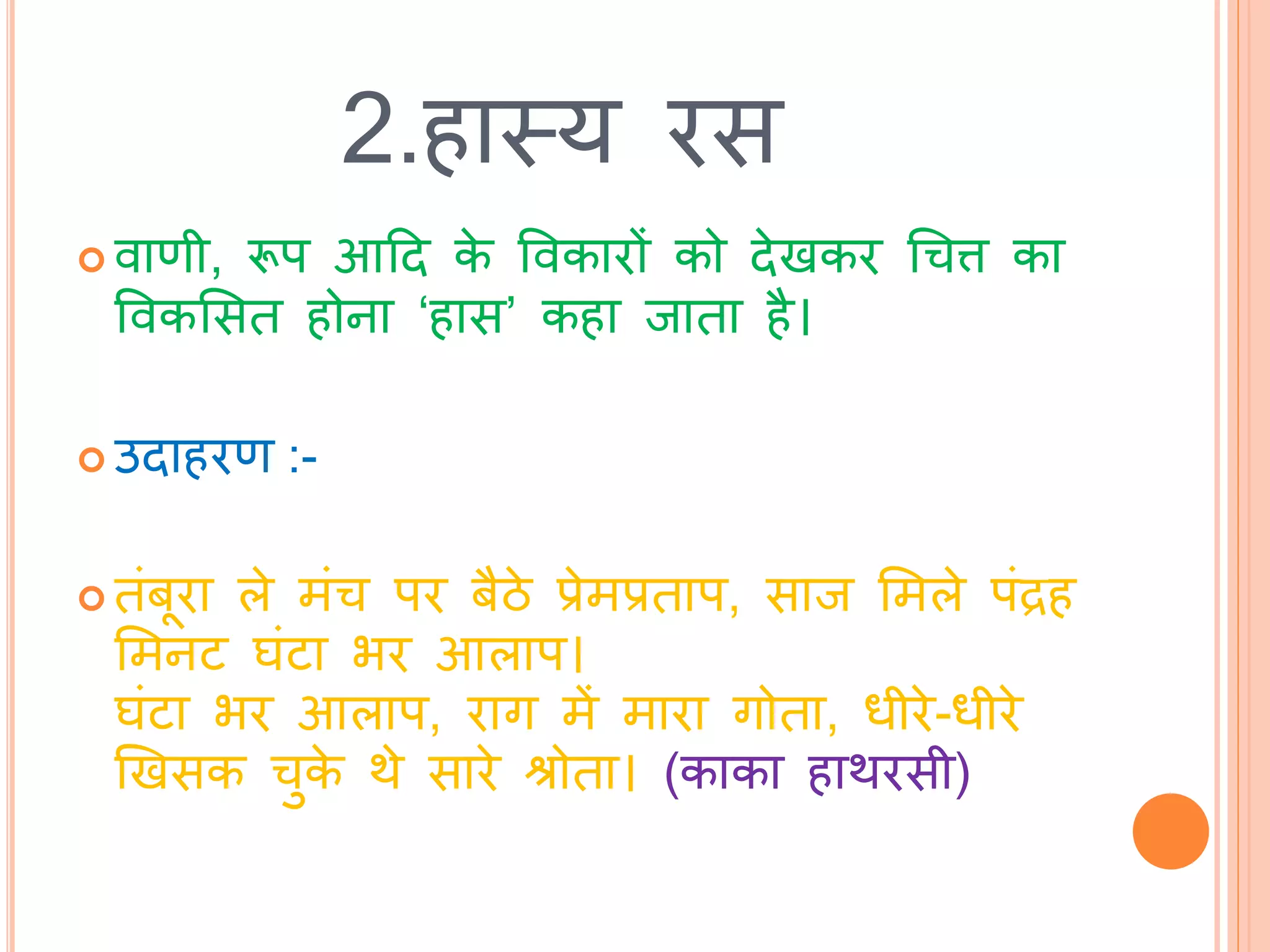 2.हास्त्य रस
 वाणी, रूप आटि के ववकारों को िेखकर चचत्त का
ववकभसि होना ‘हास’ कहा िािा है।
 उिाहरण :-
 िांबूरा ले मांच पर बैठे प्रेमप्रिाप, साि भमले पांद्रह
भमनि घांिा भर आलाप।
घांिा भर आलाप, राग में मारा गोिा, धीरे-धीरे
खखसक चुके र्े सारे श्रोिा। (काका हार्रसी)
 