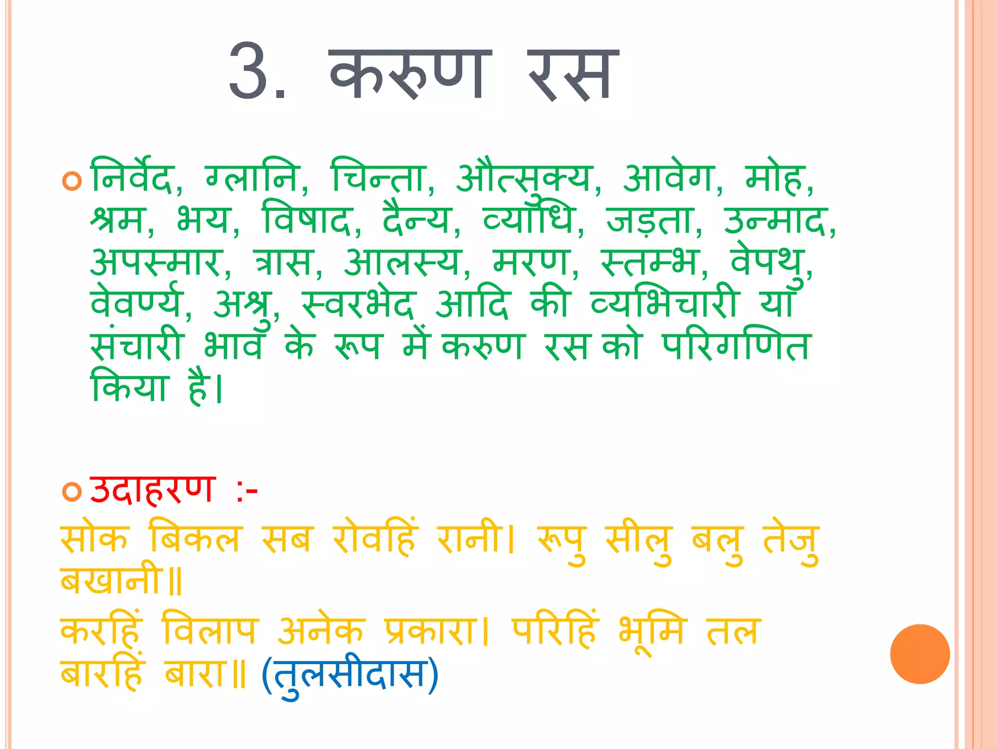 3. करुण रस
 तनवेि, ग्लातन, चचन्िा, औत्सुतय, आवेग, मोह,
श्रम, भय, ववषाि, िैन्य, व्याचध, िड़िा, उन्माि,
अपस्त्मार, रास, आलस्त्य, मरण, स्त्िम्भ, वेपर्ु,
वेवर्णयथ, अश्रु, स्त्वरभेि आटि की व्यभभचारी या
सांचारी भाव के रूप में करुण रस को पररगखणि
ककया है।
 उिाहरण :-
सोक बबकल सब रोवटहां रानी। रूपु सीलु बलु िेिु
बखानी॥
करटहां ववलाप अनेक प्रकारा। पररटहां भूभम िल
बारटहां बारा॥ (िुलसीिास)
 