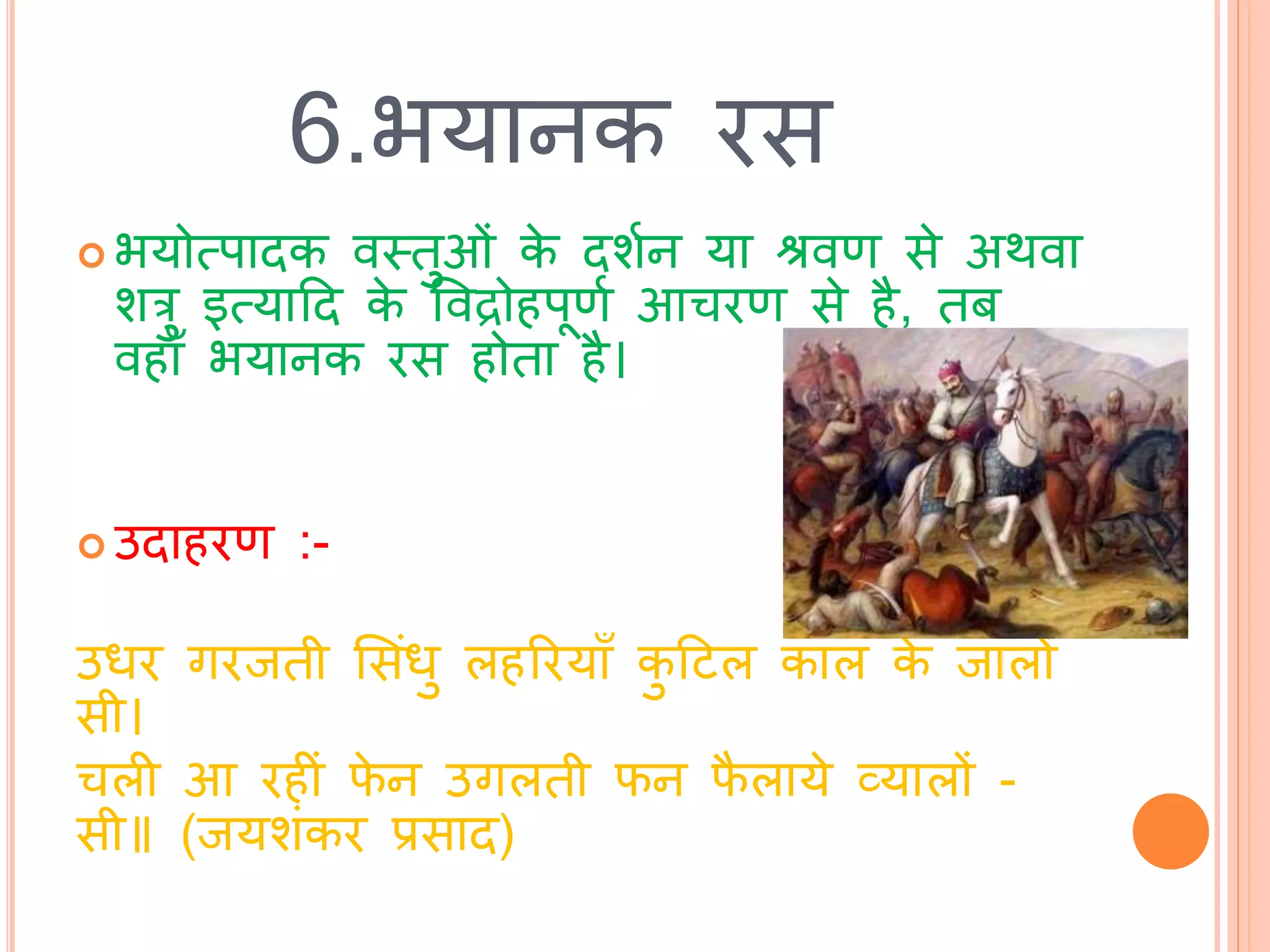 6.भयानक रस
 भयोत्पािक वस्त्िुओां के िशथन या श्रवण से अर्वा
शरु इत्याटि के ववद्रोहपूणथ आचरण से है, िब
वहााँ भयानक रस होिा है।
 उिाहरण :-
उधर गरििी भसांधु लहररयााँ कु टिल काल के िालों
सी।
चली आ रहीां फे न उगलिी फन फै लाये व्यालों -
सी॥ (ियशांकर प्रसाि)
 