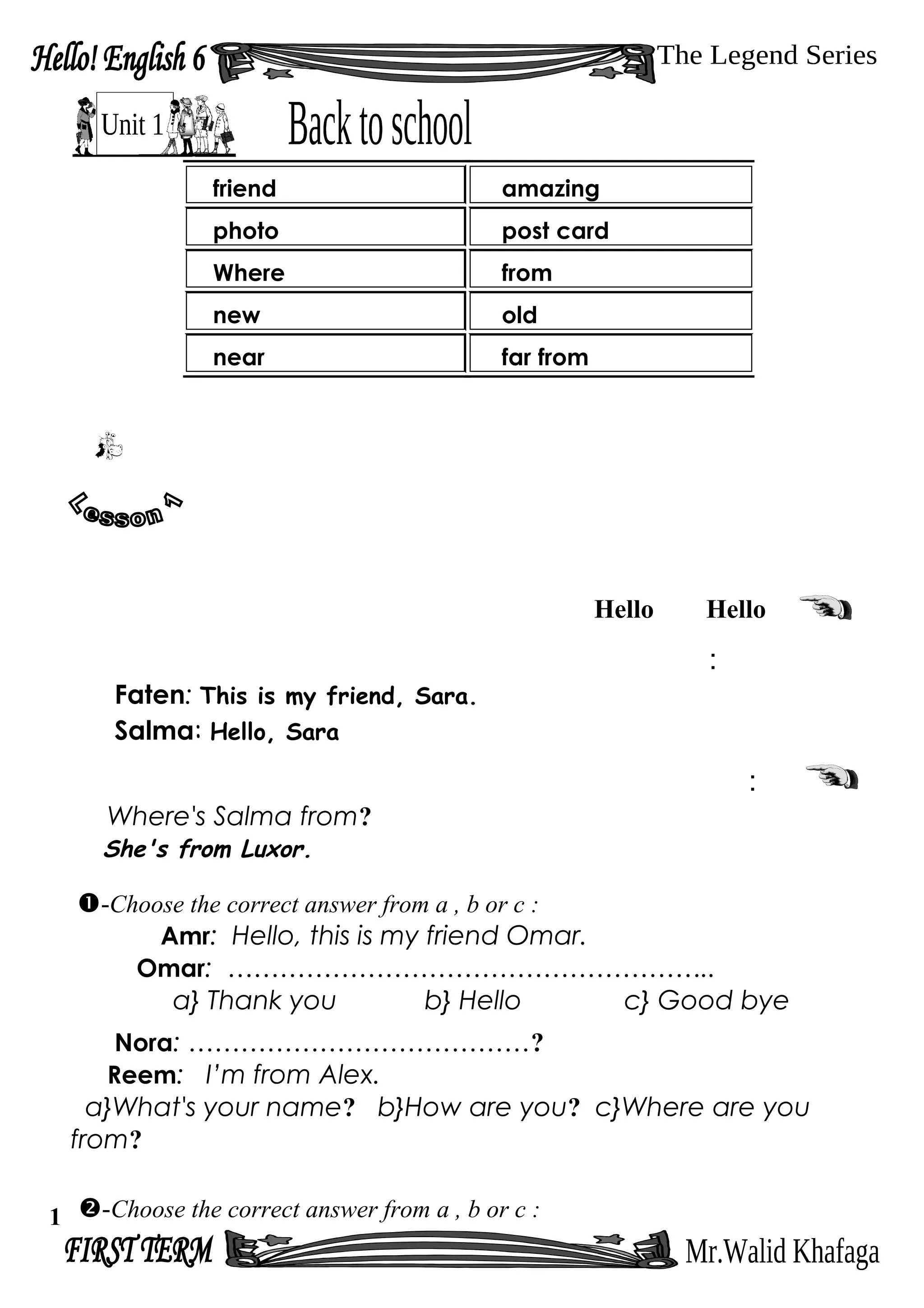 HelloHello
:
Faten: This is my friend, Sara.
Salma: Hello, Sara
:
Where's Salma from?
She's from Luxor.
-Choose the correct answer from a , b or c :
Amr: Hello, this is my friend Omar.
Omar: ………………………………………………..
a} Thank you b} Hello c} Good bye
Nora: …………………………………?
Reem: I’m from Alex.
a}What's your name? b}How are you? c}Where are you
from?
-Choose the correct answer from a , b or c :
friend amazing
photo post card
Where from
new old
near far from
1
 