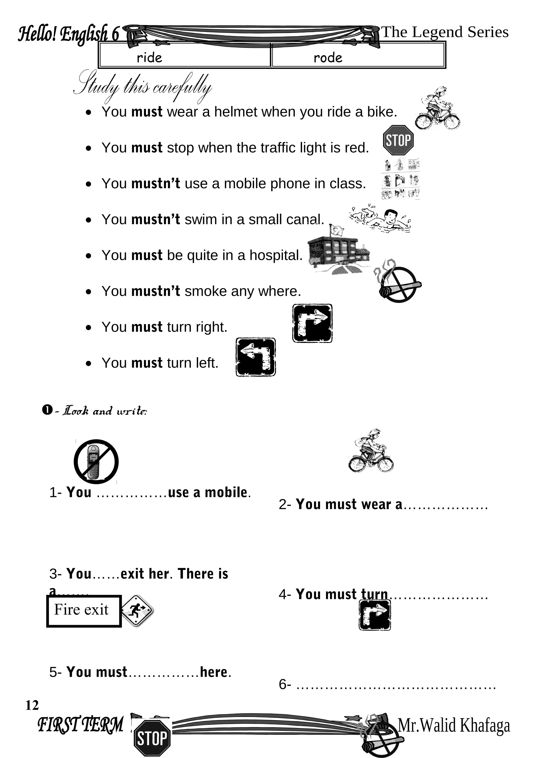 ride rode
• You must wear a helmet when you ride a bike.
• You must stop when the traffic light is red.
• You mustn’t use a mobile phone in class.
• You mustn’t swim in a small canal.
• You must be quite in a hospital.
• You mustn’t smoke any where.
• You must turn right.
• You must turn left.
- Look and write:
1- You ……………use a mobile.
2- You must wear a………………
3- You……exit her. There is
a……. 4- You must turn…………………
5- You must……………here.
6- ……………………………………
12
Fire exit
 