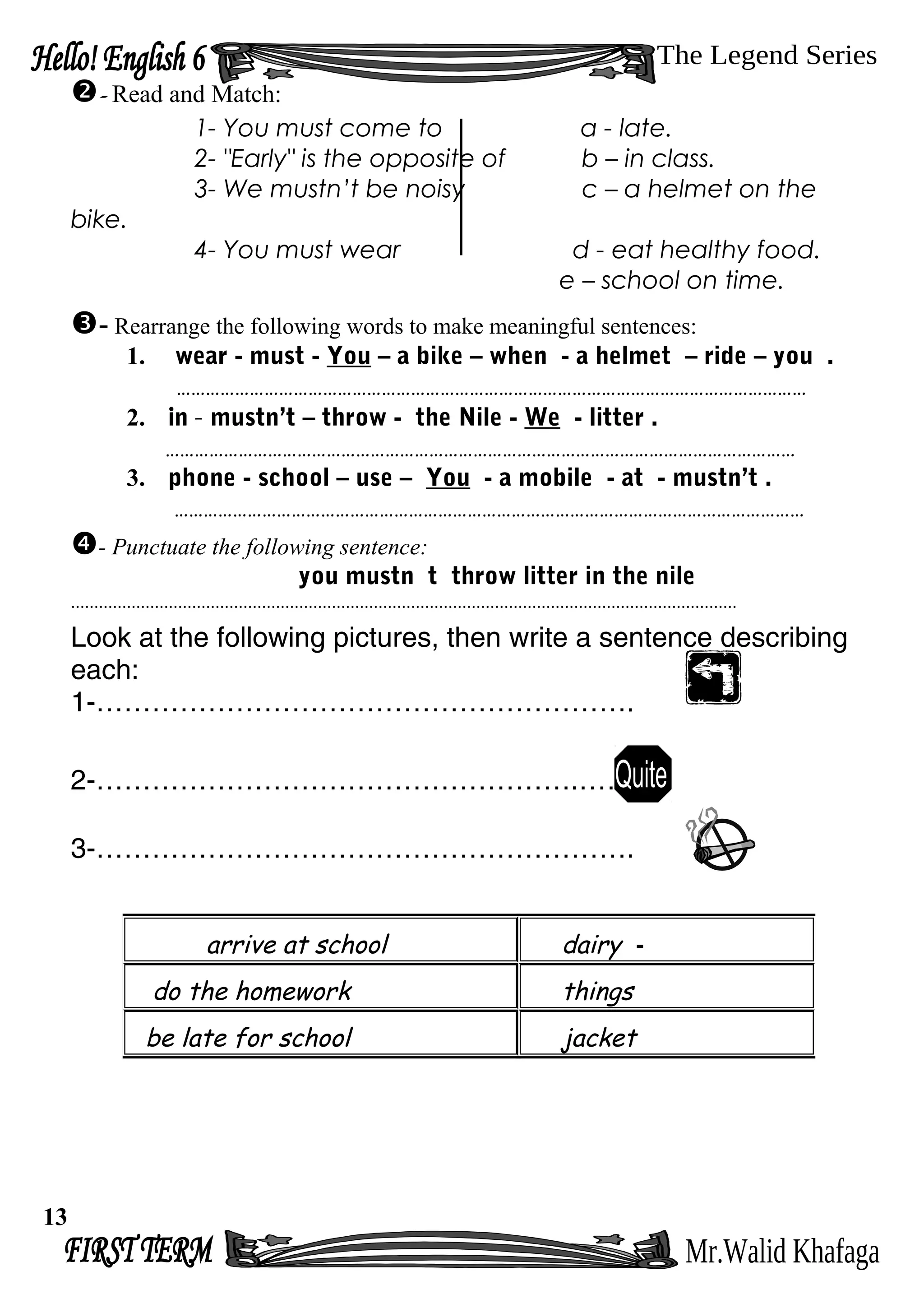 - Read and Match:
1- You must come to a - late.
2- "Early" is the opposite of b – in class.
3- We mustn’t be noisy c – a helmet on the
bike.
4- You must wear d - eat healthy food.
e – school on time.
- Rearrange the following words to make meaningful sentences:
1. wear - must - You – a bike – when - a helmet – ride – you .
…………………………………………………………………………………………………………………
2. in - mustn’t – throw - the Nile - We - litter .
…………………………………………………………………………………………………………………
3. phone - school – use – You - a mobile - at - mustn’t .
…………………………………………………………………………………………………………………
- Punctuate the following sentence:
you mustn t throw litter in the nile
...............................................................................................................................................
Look at the following pictures, then write a sentence describing
each:
1-………………………………………………….
2-…………………………………………….……
3-………………………………………………….
arrive at school dairy -
do the homework things
be late for school jacket
13
 