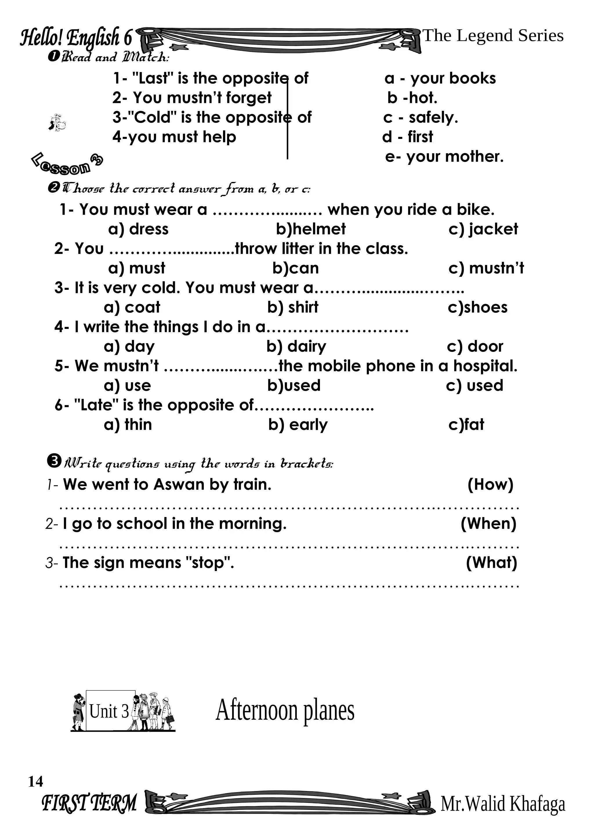 Read and Match:
1- "Last" is the opposite of a - your books
2- You mustn’t forget b -hot.
3-"Cold" is the opposite of c - safely.
4-you must help d - first
e- your mother.
Choose the correct answer from a, b, or c:
1- You must wear a ………….......… when you ride a bike.
a) dress b)helmet c) jacket
2- You …………..............throw litter in the class.
a) must b)can c) mustn’t
3- It is very cold. You must wear a………..............……..
a) coat b) shirt c)shoes
4- I write the things I do in a………………………
a) day b) dairy c) door
5- We mustn’t ……….......….…the mobile phone in a hospital.
a) use b)used c) used
6- "Late" is the opposite of…………………..
a) thin b) early c)fat
Write questions using the words in brackets:
1- We went to Aswan by train. (How)
………………………………………………………….……………
2- I go to school in the morning. (When)
……………………………………………………………….………
3- The sign means "stop". (What)
……………………………………………………………….………
14
 