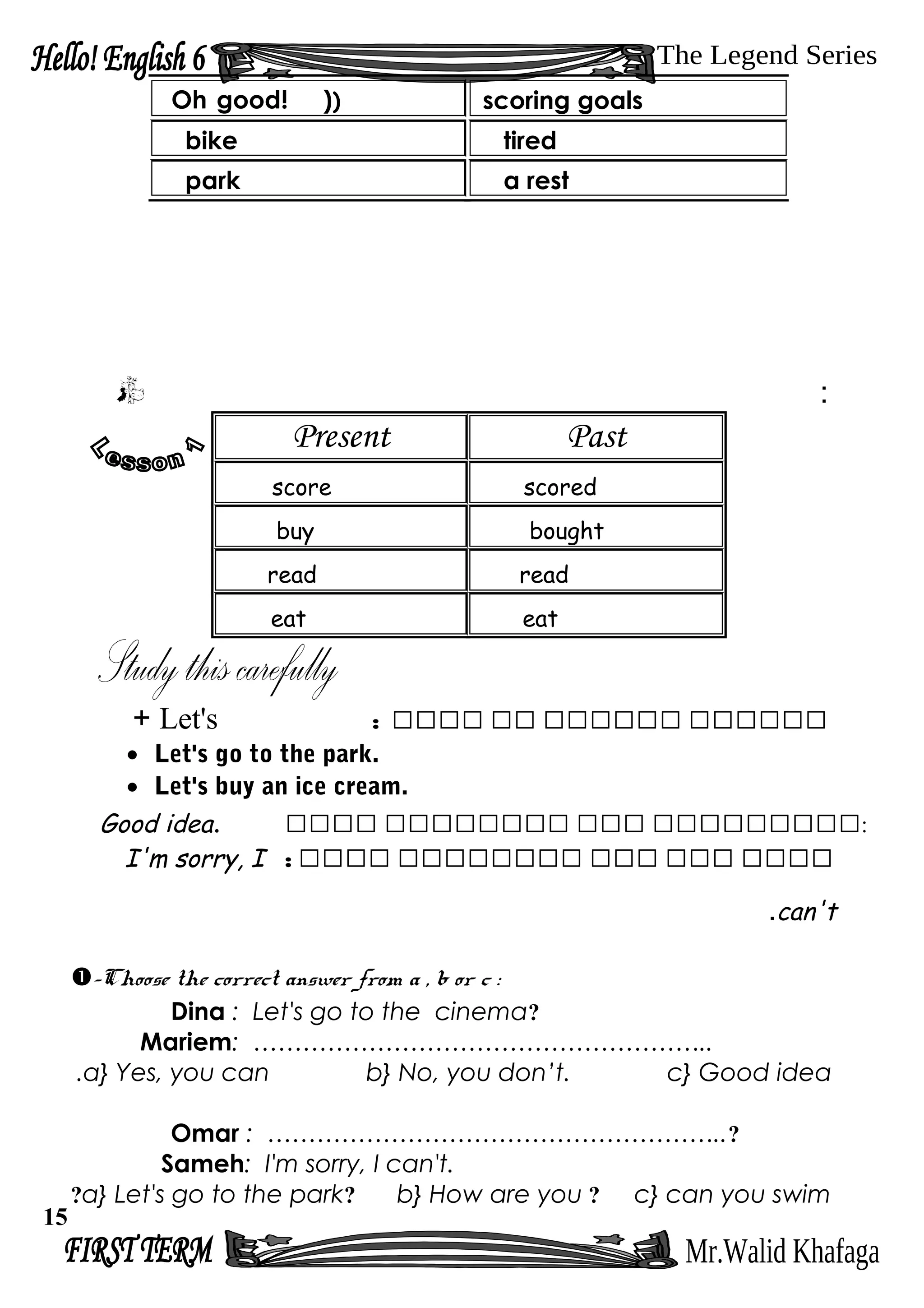 :
Present Past
score scored
buy bought
read read
eat eat
‫رررررر‬‫رررررر‬‫رر‬‫رررر‬:Let's+
• Let's go to the park.
• Let's buy an ice cream.
Good idea. ‫ررررررررر‬‫ررر‬‫رررررررر‬‫رررر‬ :
‫رررر‬‫ررر‬‫ررر‬‫رررررررر‬‫رررر‬:I'm sorry, I
can't.
-Choose the correct answer from a , b or c :
Dina : Let's go to the cinema?
Mariem: ………………………………………………..
a} Yes, you can b} No, you don’t. c} Good idea.
Omar : ………………………………………………..?
Sameh: I'm sorry, I can't.
a} Let's go to the park? b} How are you ? c} can you swim?
Oh good! )) scoring goals
bike tired
park a rest
15
 