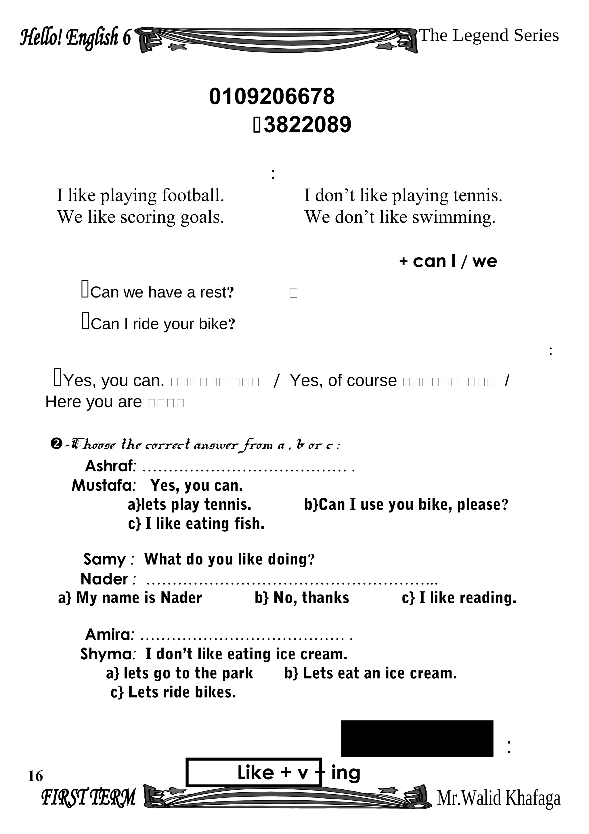 0109206678
3822089
:
I like playing football. I don’t like playing tennis.
We like scoring goals. We don’t like swimming.
can I / we+
Can we have a rest? ‫؟‬
Can I ride your bike?
:
Yes, you can. ‫ممم‬‫مممممم‬ / Yes, of course ‫ممم‬‫مممممم‬ /
Here you are ‫مممم‬
-Choose the correct answer from a , b or c :
Ashraf: ………………………………… .
Mustafa: Yes, you can.
a}lets play tennis. b}Can I use you bike, please?
c} I like eating fish.
Samy : What do you like doing?
Nader : ………………………………………………..
a} My name is Nader b} No, thanks c} I like reading.
Amira: ………………………………… .
Shyma: I don’t like eating ice cream.
a} lets go to the park b} Lets eat an ice cream.
c} Lets ride bikes.
:
Like + v + ing16
 