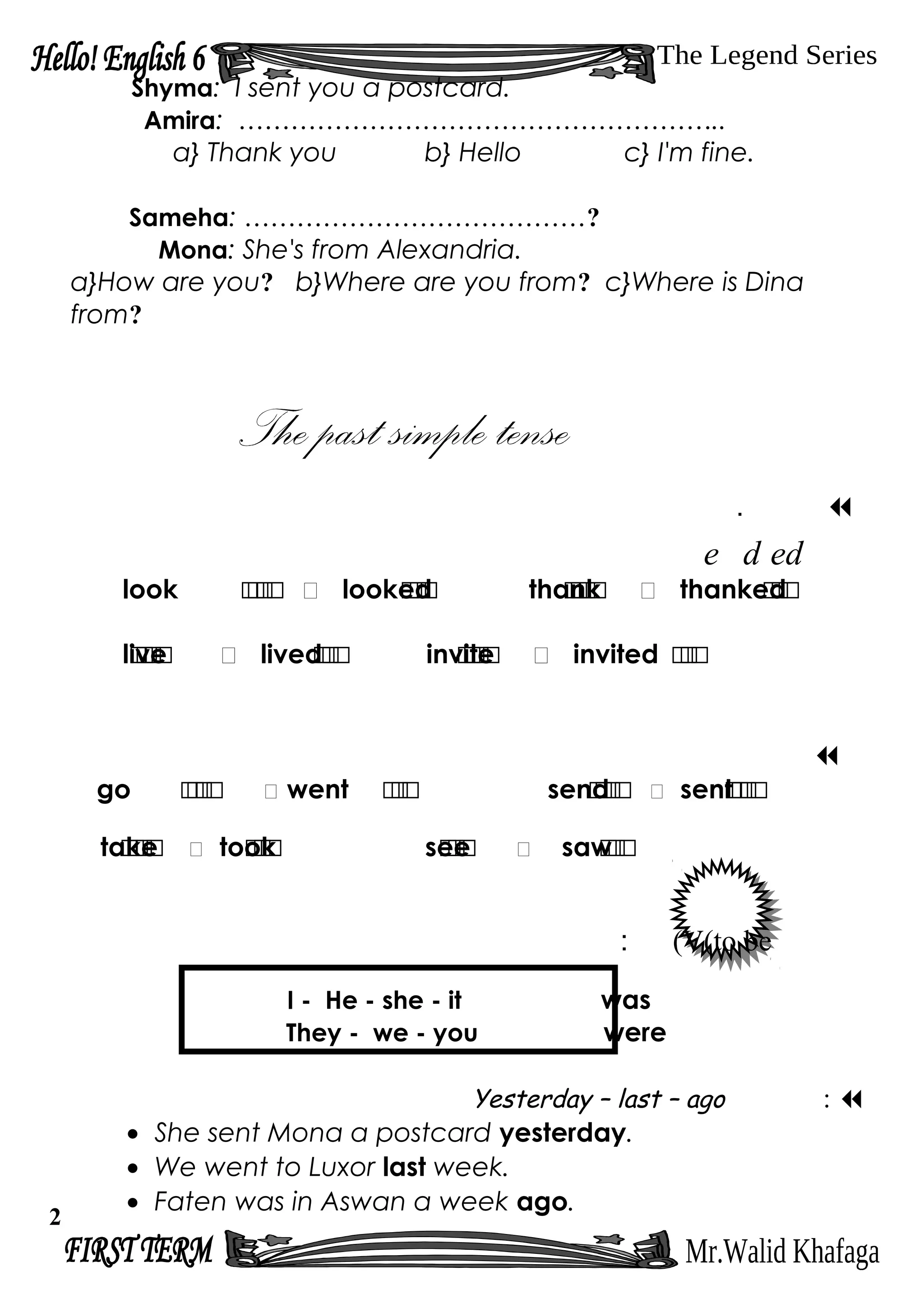 Shyma: I sent you a postcard.
Amira: ………………………………………………..
a} Thank you b} Hello c} I'm fine.
Sameha: …………………………………?
Mona: She's from Alexandria.
a}How are you? b}Where are you from? c}Where is Dina
from?
.
edde
look ‫ر‬‫ر‬‫ر‬‫ر‬  looked‫ر‬‫ر‬‫ر‬ thank‫ر‬‫ر‬‫ر‬‫ر‬  thanked‫ر‬‫ر‬‫ر‬
live‫ر‬‫ر‬‫ر‬‫ر‬  lived‫ر‬‫ر‬‫ر‬ invite‫ر‬‫ر‬‫ر‬‫ر‬  invited ‫ر‬‫ر‬‫ر‬

go ‫ر‬‫ر‬‫ر‬‫ر‬  went ‫ر‬‫ر‬‫ر‬ send‫ر‬‫ر‬‫ر‬‫ر‬  sent‫ر‬‫ر‬‫ر‬‫ر‬
take‫ر‬‫ر‬‫ر‬‫ر‬  took‫ر‬‫ر‬‫ر‬ see‫ر‬‫ر‬‫ر‬  saw‫ر‬‫ر‬‫ر‬
V(to be(:
I - He - she - it was
They - we - you were
Yesterday – last – ago : 
• She sent Mona a postcard yesterday.
• We went to Luxor last week.
• Faten was in Aswan a week ago.
2
 