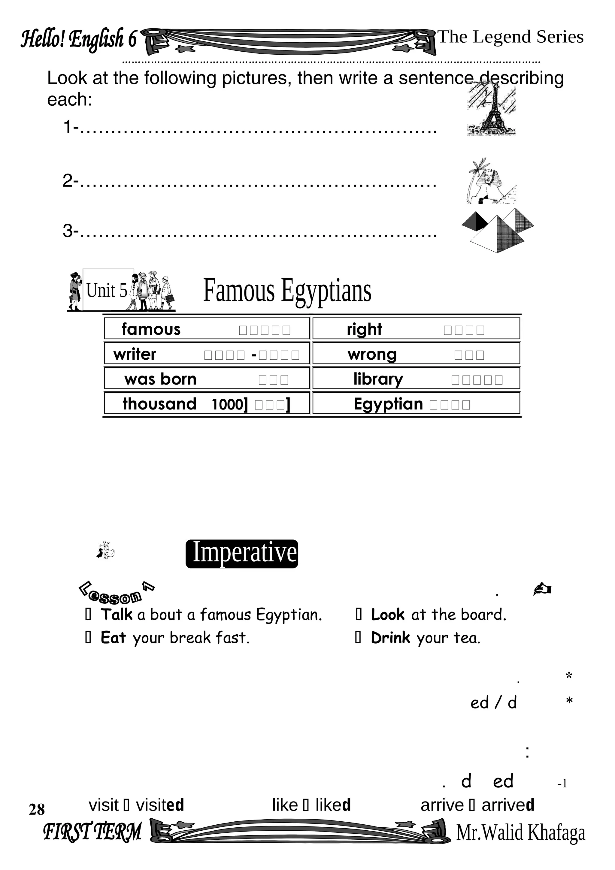 …………………………………………………………………………………………………………………
Look at the following pictures, then write a sentence describing
each:
1-………………………………………………….
2-…………………………………………….……
3-………………………………………………….
.
 Talk a bout a famous Egyptian.  Look at the board.
 Eat your break fast.  Drink your tea.
*.
*ed / d
:
1-edd.
visit  visited like  liked arrive  arrived
famous ‫ممممم‬ right ‫مممم‬
writer ‫مممم‬-‫مممم‬ wrong ‫ممم‬
was born ‫ممم‬ library ‫ممممم‬
thousand ‫ممم‬]1000 ] Egyptian ‫مممم‬
28
 