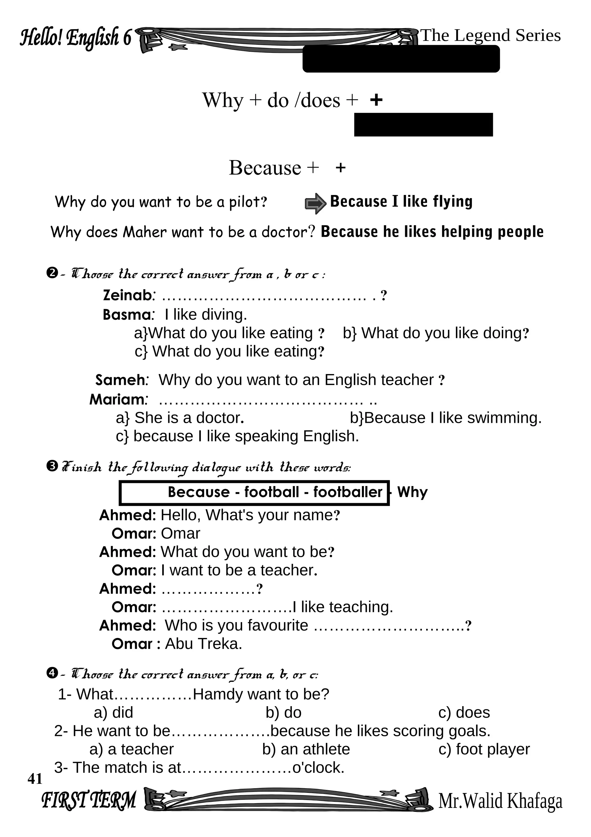 Why + do /does + +
Because + +
Why do you want to be a pilot? Because I like flying
Why does Maher want to be a doctor? Because he likes helping people
- Choose the correct answer from a , b or c :
Zeinab: ………………………………… . ?
Basma: I like diving.
a}What do you like eating ? b} What do you like doing?
c} What do you like eating?
Sameh: Why do you want to an English teacher ?
Mariam: ………………………………… ..
a} She is a doctor. b}Because I like swimming.
c} because I like speaking English.
Finish the following dialogue with these words:
Because - football - footballer - Why
Ahmed: Hello, What's your name?
Omar: Omar
Ahmed: What do you want to be?
Omar: I want to be a teacher.
Ahmed: ………………?
Omar: …………………….I like teaching.
Ahmed: Who is you favourite ………………………..?
Omar : Abu Treka.
- Choose the correct answer from a, b, or c:
1- What……………Hamdy want to be?
a) did b) do c) does
2- He want to be……………….because he likes scoring goals.
a) a teacher b) an athlete c) foot player
3- The match is at…………………o'clock.
41
 