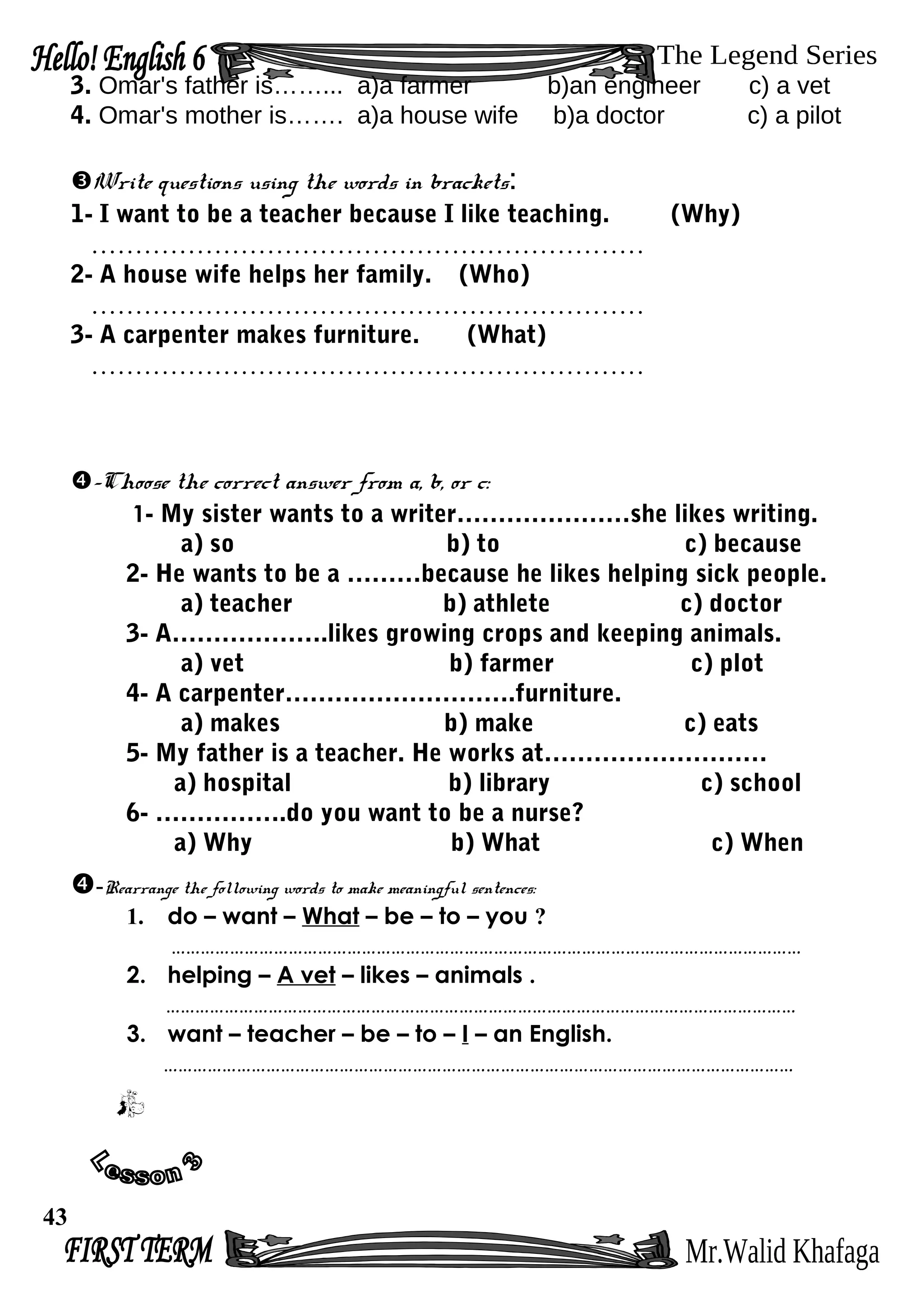 3. Omar's father is……... a)a farmer b)an engineer c) a vet
4. Omar's mother is……. a)a house wife b)a doctor c) a pilot
Write questions using the words in brackets:
1- I want to be a teacher because I like teaching. (Why)
………………………………………………………
2- A house wife helps her family. (Who)
………………………………………………………
3- A carpenter makes furniture. (What)
………………………………………………………
-Choose the correct answer from a, b, or c:
1- My sister wants to a writer…………………she likes writing.
a) so b) to c) because
2- He wants to be a ………because he likes helping sick people.
a) teacher b) athlete c) doctor
3- A……………….likes growing crops and keeping animals.
a) vet b) farmer c) plot
4- A carpenter……………………….furniture.
a) makes b) make c) eats
5- My father is a teacher. He works at………………………
a) hospital b) library c) school
6- …………….do you want to be a nurse?
a) Why b) What c) When
-Rearrange the following words to make meaningful sentences:
1. do – want – What – be – to – you ?
…………………………………………………………………………………………………………………
2. helping – A vet – likes – animals .
…………………………………………………………………………………………………………………
3. want – teacher – be – to – I – an English.
…………………………………………………………………………………………………………………
43
 