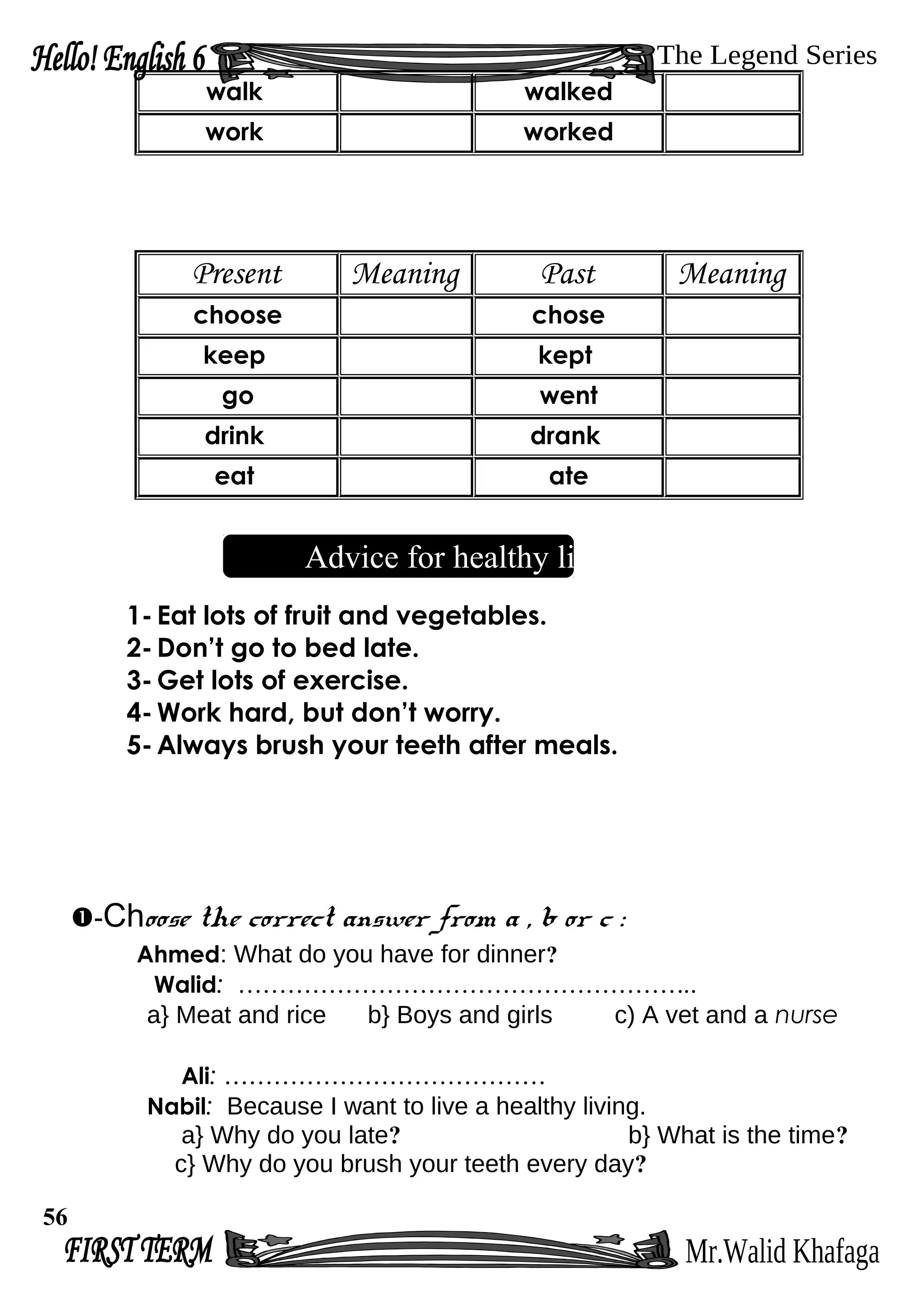 walk walked
work worked
Present Meaning Past Meaning
choose chose
keep kept
go went
drink drank
eat ate
Advice for healthy living
1- Eat lots of fruit and vegetables.
2- Don’t go to bed late.
3- Get lots of exercise.
4- Work hard, but don’t worry.
5- Always brush your teeth after meals.
-Choose the correct answer from a , b or c :
Ahmed: What do you have for dinner?
Walid: ………………………………………………..
a} Meat and rice b} Boys and girls c) A vet and a nurse
Ali: …………………………………
Nabil: Because I want to live a healthy living.
a} Why do you late? b} What is the time?
c} Why do you brush your teeth every day?
56
 