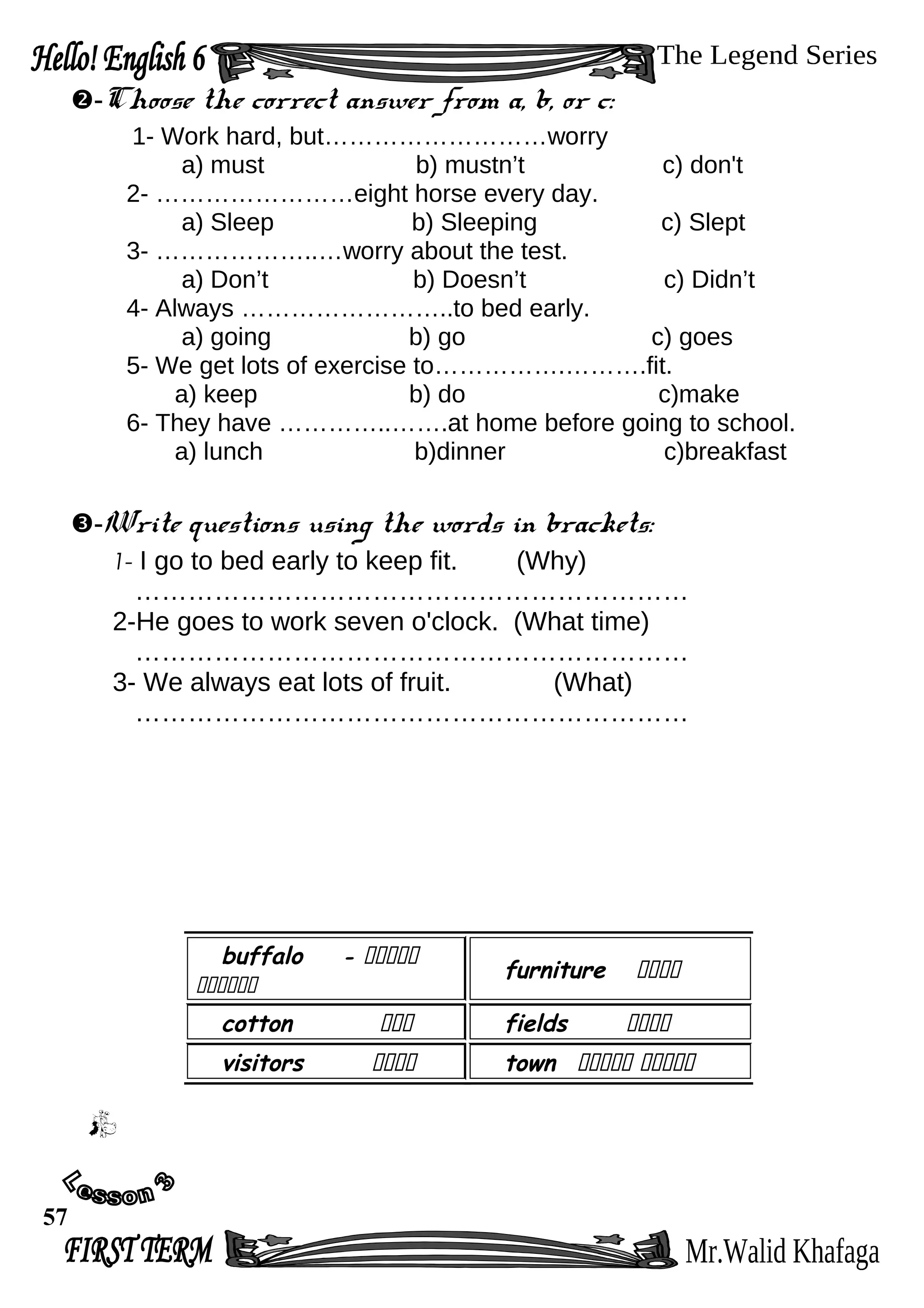-Choose the correct answer from a, b, or c:
1- Work hard, but………………………worry
a) must b) mustn’t c) don't
2- ……………………eight horse every day.
a) Sleep b) Sleeping c) Slept
3- ………………..…worry about the test.
a) Don’t b) Doesn’t c) Didn’t
4- Always ……………………..to bed early.
a) going b) go c) goes
5- We get lots of exercise to…………….……….fit.
a) keep b) do c)make
6- They have …………..…….at home before going to school.
a) lunch b)dinner c)breakfast
-Write questions using the words in brackets:
1- I go to bed early to keep fit. (Why)
………………………………………………………
2-He goes to work seven o'clock. (What time)
………………………………………………………
3- We always eat lots of fruit. (What)
………………………………………………………
buffalo ‫ةةةةة‬-
‫ةةةةةة‬
furniture ‫ةةةة‬
cotton ‫ةةة‬ fields ‫ةةةة‬
visitors ‫ةةةة‬ town ‫ةةةةة‬‫ةةةةة‬
57
 