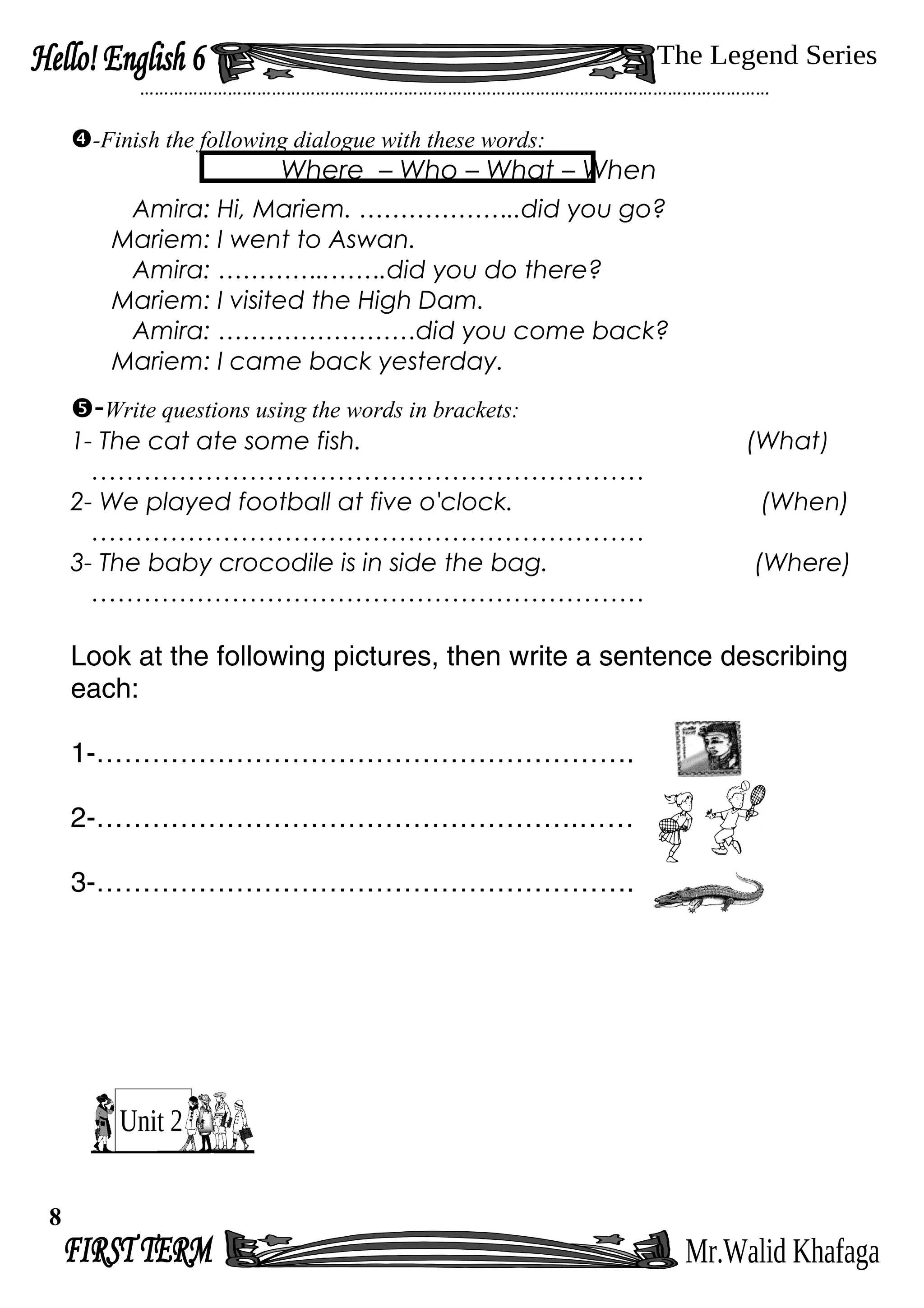 …………………………………………………………………………………………………………………
-Finish the following dialogue with these words:
Where – Who – What – When
Amira: Hi, Mariem. ………………..did you go?
Mariem: I went to Aswan.
Amira: …………..…….did you do there?
Mariem: I visited the High Dam.
Amira: ……………………did you come back?
Mariem: I came back yesterday.
-Write questions using the words in brackets:
1- The cat ate some fish. (What)
………………………………………………………
2- We played football at five o'clock. (When)
………………………………………………………
3- The baby crocodile is in side the bag. (Where)
………………………………………………………
Look at the following pictures, then write a sentence describing
each:
1-………………………………………………….
2-…………………………………………….……
3-………………………………………………….
8
 