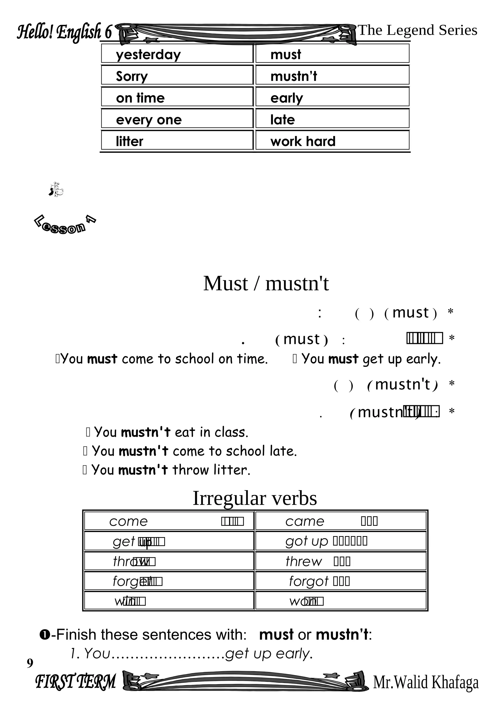 Must / mustn't
*)must()(:
*‫ر‬‫ر‬‫ر‬‫ر‬‫ر‬‫ر‬:)must(.
You must come to school on time.  You must get up early.
*)mustn't()(
*‫ر‬‫ر‬‫ر‬‫ر‬‫ر‬‫ر‬:)mustn't(.
 You mustn't eat in class.
 You mustn't come to school late.
 You mustn't throw litter.
Irregular verbs
come ‫ر‬‫ر‬‫ر‬‫ر‬ came ‫ىىى‬
get up‫ر‬‫ر‬‫ر‬‫ر‬‫ر‬‫ر‬ got up ‫ىىىىىى‬
throw‫ر‬‫ر‬‫ر‬‫ر‬ threw ‫ىىى‬
forget‫ر‬‫ر‬‫ر‬‫ر‬ forgot ‫ىىى‬
win‫ر‬‫ر‬‫ر‬‫ر‬ won‫ر‬‫ر‬‫ر‬
-Finish these sentences with: must or mustn’t:
1. You……………………get up early.
yesterday must
Sorry mustn’t
on time early
every one late
litter work hard
9
 