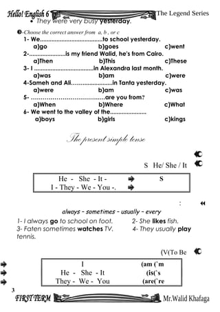 • They were very busy yesterday.
-Choose the correct answer from a, b , or c
1- We......................................to school yesterday.
a)go b)goes c)went
2-......................is my friend Walid, he's from Cairo.
a)Then b)This c)These
3- I ....................................in Alexandra last month.
a)was b)am c)were
4-Sameh and Ali……..................in Tanta yesterday.
a)were b)am c)was
5- ……………………………..…are you from?
a)When b)Where c)What
6- We went to the valley of the......................
a)boys b)girls c)kings
He/ She / ItS
He - She - It - S
I - They - We - You -.
:
always – sometimes – usually – every
1- I always go to school on foot. 2- She likes fish.
3- Faten sometimes watches TV. 4- They usually play
tennis.
V(To Be(
I am (`m(
He - She - It is(`s(
They - We - You are(`re(
3
 