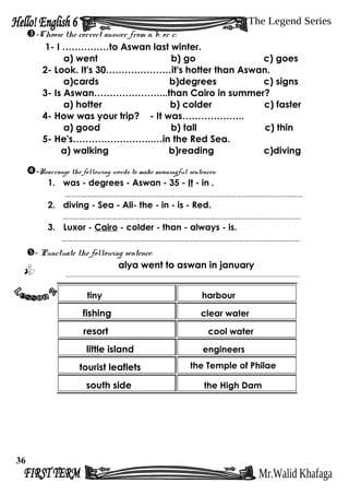-Choose the correct answer from a, b, or c:
1- I ……………to Aswan last winter.
a) went b) go c) goes
2- Look. It's 30…………………it's hotter than Aswan.
a)cards b)degrees c) signs
3- Is Aswan…………………...than Cairo in summer?
a) hotter b) colder c) faster
4- How was your trip? - It was………………..
a) good b) tall c) thin
5- He's……………………..…in the Red Sea.
a) walking b)reading c)diving
-Rearrange the following words to make meaningful sentences:
1. was - degrees - Aswan - 35 - It - in .
…………………………………………………………………………………………………………………
2. diving - Sea - Ali- the - in - is - Red.
…………………………………………………………………………………………………………………
3. Luxor - Cairo - colder - than - always - is.
…………………………………………………………………………………………………………………
- Punctuate the following sentence:
alya went to aswan in january
.....................................................................................................................................
tiny harbour
fishing clear water
resort cool water
little island engineers
tourist leaflets the Temple of Philae
south side the High Dam
36
 