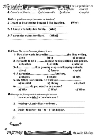 3. Omar's father is……... a)a farmer b)an engineer c) a vet
4. Omar's mother is……. a)a house wife b)a doctor c) a pilot
Write questions using the words in brackets:
1- I want to be a teacher because I like teaching. (Why)
………………………………………………………
2- A house wife helps her family. (Who)
………………………………………………………
3- A carpenter makes furniture. (What)
………………………………………………………
-Choose the correct answer from a, b, or c:
1- My sister wants to a writer…………………she likes writing.
a) so b) to c) because
2- He wants to be a ………because he likes helping sick people.
a) teacher b) athlete c) doctor
3- A……………….likes growing crops and keeping animals.
a) vet b) farmer c) plot
4- A carpenter……………………….furniture.
a) makes b) make c) eats
5- My father is a teacher. He works at………………………
a) hospital b) library c) school
6- …………….do you want to be a nurse?
a) Why b) What c) When
-Rearrange the following words to make meaningful sentences:
1. do – want – What – be – to – you ?
…………………………………………………………………………………………………………………
2. helping – A vet – likes – animals .
…………………………………………………………………………………………………………………
3. want – teacher – be – to – I – an English.
…………………………………………………………………………………………………………………
43
 