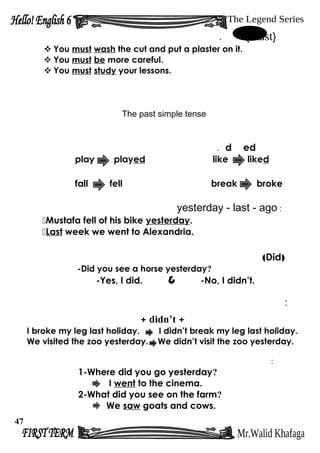 }must{.
 You must wash the cut and put a plaster on it.
 You must be more careful.
 You must study your lessons.
The past simple tense
edd.
play played like liked
fall fell break broke
:yesterday - last - ago
Mustafa fell of his bike yesterday.
Last week we went to Alexandria.
)Did(
-Did you see a horse yesterday?
-Yes, I did. & -No, I didn’t.
:
+didn’t+
I broke my leg last holiday. I didn’t break my leg last holiday.
We visited the zoo yesterday. We didn’t visit the zoo yesterday.
:
1-Where did you go yesterday?
I went to the cinema.
2-What did you see on the farm?
We saw goats and cows.
47
 