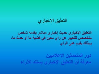 ‫اإلخباري‬ ‫التعليق‬
‫شخص‬ ‫يقدمه‬ ‫مباشر‬ ‫إخباري‬ ‫حديث‬ ‫اإلخباري‬ ‫التعليق‬
‫م‬ ‫حدث‬ ‫أو‬ ‫ما‬ ‫قضية‬ ‫في‬ ‫معين‬ ‫رأي‬ ‫عن‬ ‫للتعبير‬ ‫متخصص‬،‫ا‬
‫الرأي‬ ‫على‬ ‫يقوم‬ ‫وبذلك‬
‫اإلعالميين‬ ‫المتحدثين‬ ‫دور‬
‫لآلراء‬ ‫يستند‬ ‫اإلخباري‬ ‫التعليق‬ ‫أن‬ ‫معرفة‬
 