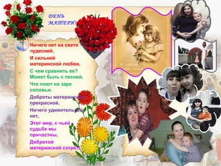 ДЕНЬ
МАТЕРИ!
Ничего нет на свете
чудесней,
И сильней
материнской любви,
С чем сравнить ее?
Может быть с песней,
Что поют на заре
соловьи.
Доброты материнской
прекрасной,
Ничего удивительней
нет,
Этот мир, к чьей
судьбе мы
причастны,
Добротой
материнской согрет!
 