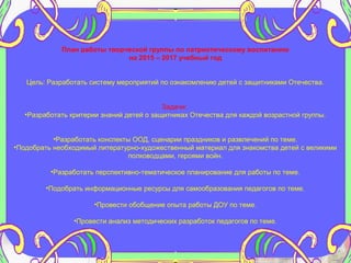 План работы творческой группы по патриотическому воспитанию
на 2015 – 2017 учебный год
Цель: Разработать систему мероприятий по ознакомлению детей с защитниками Отечества.
Задачи:
•Разработать критерии знаний детей о защитниках Отечества для каждой возрастной группы.
•Разработать конспекты ООД, сценарии праздников и развлечений по теме.
•Подобрать необходимый литературно-художественный материал для знакомства детей с великими
полководцами, героями войн.
•Разработать перспективно-тематическое планирование для работы по теме.
•Подобрать информационные ресурсы для самообразования педагогов по теме.
•Провести обобщение опыта работы ДОУ по теме.
•Провести анализ методических разработок педагогов по теме.
 